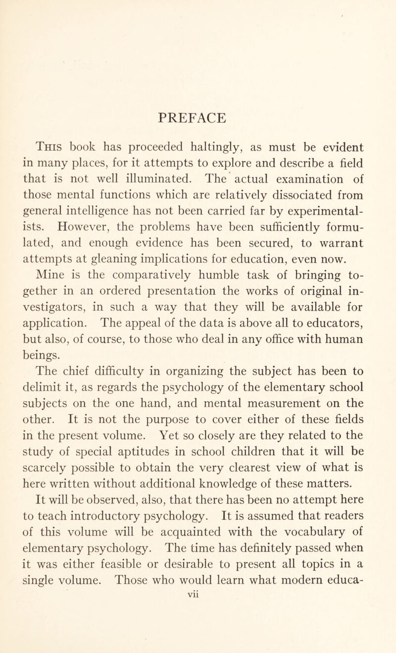 PREFACE This book has proceeded haltingly, as must be evident in many places, for it attempts to explore and describe a field that is not well illuminated. The actual examination of those mental functions which are relatively dissociated from general intelligence has not been carried far by experimental¬ ists. However, the problems have been sufficiently formu¬ lated, and enough evidence has been secured, to warrant attempts at gleaning implications for education, even now. Mine is the comparatively humble task of bringing to¬ gether in an ordered presentation the works of original in¬ vestigators, in such a way that they will be available for application. The appeal of the data is above all to educators, but also, of course, to those who deal in any office with human beings. The chief difficulty in organizing the subject has been to delimit it, as regards the psychology of the elementary school subjects on the one hand, and mental measurement on the other. It is not the purpose to cover either of these fields in the present volume. Yet so closely are they related to the study of special aptitudes in school children that it will be scarcely possible to obtain the very clearest view of what is here written without additional knowledge of these matters. It will be observed, also, that there has been no attempt here to teach introductory psychology. It is assumed that readers of this volume will be acquainted with the vocabulary of elementary psychology. The time has definitely passed when it was either feasible or desirable to present all topics in a single volume. Those who would learn what modern educa-