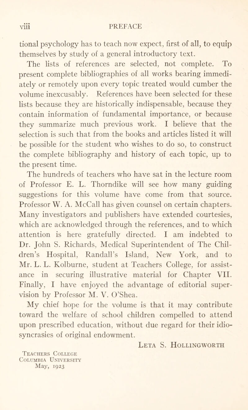 • • • tional psychology has to teach now expect, first of all, to equip themselves by study of a general introductory text. The lists of references are selected, not complete. To present complete bibliographies of all works bearing immedi¬ ately or remotely upon every topic treated would cumber the volume inexcusably. References have been selected for these lists because they are historically indispensable, because they contain information of fundamental importance, or because they summarize much previous work. I believe that the selection is such that from the books and articles listed it will be possible for the student who wishes to do so, to construct the complete bibliography and history of each topic, up to the present time. The hundreds of teachers who have sat in the lecture room of Professor E. L. Thorndike will see how many guiding suggestions for this volume have come from that source. Professor W. A. McCall has given counsel on certain chapters. Many investigators and publishers have extended courtesies, which are acknowledged through the references, and to which attention is here gratefully directed. I am indebted to Dr. John S. Richards, Medical Superintendent of The Chil¬ dren’s Hospital, Randall’s Island, New York, and to Mr. L. L. Kolburne, student at Teachers College, for assist¬ ance in securing illustrative material for Chapter VII. Finally, I have enjoyed the advantage of editorial super¬ vision by Professor M. V. O’Shea. My chief hope for the volume is that it may contribute toward the welfare of school children compelled to attend upon prescribed education, without due regard for their idio¬ syncrasies of original endowment. Leta S. Rolling worth Teachers College Columbia University May, 1923