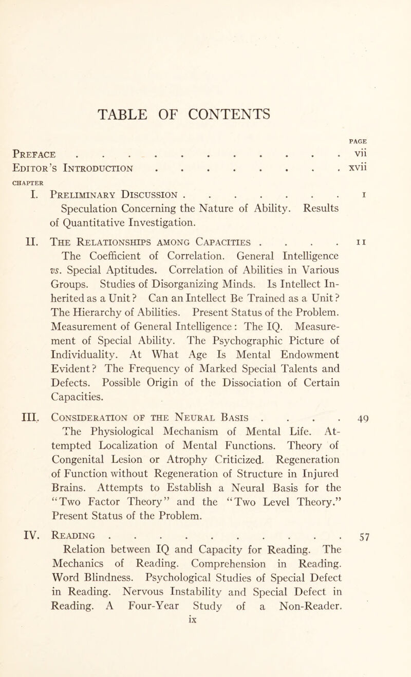 TABLE OF CONTENTS PAGE Preface.vii Editor’s Introduction.xvii CHAPTER I. Preliminary Discussion.i Speculation Concerning the Nature of Ability. Results of Quantitative Investigation. II. The Relationships among Capacities . . . . n The Coefficient of Correlation. General Intelligence vs. Special Aptitudes. Correlation of Abilities in Various Groups. Studies of Disorganizing Minds. Is Intellect In¬ herited as a Unit ? Can an Intellect Be Trained as a Unit ? The Hierarchy of Abilities. Present Status of the Problem. Measurement of General Intelligence : The IQ. Measure¬ ment of Special Ability. The Psychographic Picture of Individuality. At What Age Is Mental Endowment Evident? The Frequency of Marked Special Talents and Defects. Possible Origin of the Dissociation of Certain Capacities. III, Consideration of the Neural Basis qg The Physiological Mechanism of Mental Life. At¬ tempted Localization of Mental Functions. Theory of Congenital Lesion or Atrophy Criticized. Regeneration of Function without Regeneration of Structure in Injured Brains. Attempts to Establish a Neural Basis for the “Two Factor Theory” and the “Two Level Theory.” Present Status of the Problem. IV. Reading.57 Relation between IQ and Capacity for Reading. The Mechanics of Reading. Comprehension in Reading. Word Blindness. Psychological Studies of Special Defect in Reading. Nervous Instability and Special Defect in Reading. A Four-Year Study of a Non-Reader.