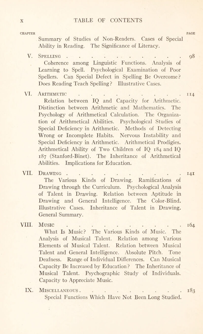 CHAPTER PAGE Summary of Studies of Non-Readers. Cases of Special Ability in Reading. The Significance of Literacy. V. Spelling.98 Coherence among Linguistic Functions. Analysis of Learning to Spell. Psychological Examination of Poor Spellers. Can Special Defect in Spelling Be Overcome? Does Reading Teach Spelling ? Illustrative Cases. VI. Arithmetic.. . .114 Relation between IQ and Capacity for Arithmetic. Distinction between Arithmetic and Mathematics. The Psychology of Arithmetical Calculation. The Organiza¬ tion of Arithmetical Abilities. Psychological Studies of Special Deficiency in Arithmetic. Methods of Detecting Wrong or Incomplete Habits. Nervous Instability and Special Deficiency in Arithmetic. Arithmetical Prodigies. Arithmetical Ability of Two Children of IQ 184 and IQ 187 (Stanford-Binet). The Inheritance of Arithmetical Abilities. Implications for Education. VII. Drawing.141 The Various Kinds of Drawing. Ramifications of Drawing through the Curriculum. Psychological Analysis of Talent in Drawing. Relation between Aptitude in Drawing and General Intelligence. The Color-Blind. Illustrative Cases. Inheritance of Talent in Drawing. General Summary. VIII. Music.164 What Is Music? The Various Kinds of Music. The Analysis of Musical Talent. Relation among Various Elements of Musical Talent. Relation between Musical Talent and General Intelligence. Absolute Pitch. Tone Deafness. Range of Individual Differences. Can Musical Capacity Be Increased by Education ? The Inheritance of Musical Talent. Psychographic Study of Individuals. Capacity to Appreciate Music. IX. Miscellaneous.183 Special Functions Which Have Not Been Long Studied.