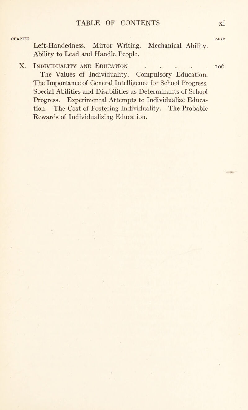 CHAPTER Left-Handedness. Mirror Writing. Mechanical Ability. Ability to Lead and Handle People. X. Individuality and Education. The Values of Individuality. Compulsory Education. The Importance of General Intelligence for School Progress. Special Abilities and Disabilities as Determinants of School Progress. Experimental Attempts to Individualize Educa¬ tion. The Cost of Fostering Individuality. The Probable Rewards of Individualizing Education. PAGE I96 I