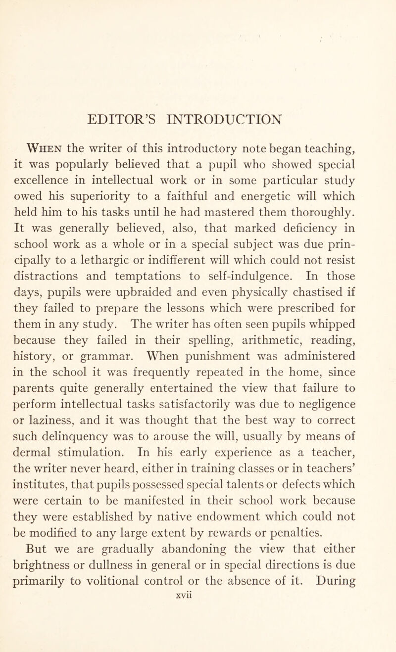 When the writer of this introductory note began teaching, it was popularly believed that a pupil who showed special excellence in intellectual work or in some particular study owed his superiority to a faithful and energetic will which held him to his tasks until he had mastered them thoroughly. It was generally believed, also, that marked deficiency in school work as a whole or in a special subject was due prin¬ cipally to a lethargic or indifferent will which could not resist distractions and temptations to self-indulgence. In those days, pupils were upbraided and even physically chastised if they failed to prepare the lessons which were prescribed for them in any study. The writer has often seen pupils whipped because they failed in their spelling, arithmetic, reading, history, or grammar. When punishment was administered in the school it was frequently repeated in the home, since parents quite generally entertained the view that failure to perform intellectual tasks satisfactorily was due to negligence or laziness, and it was thought that the best way to correct such delinquency was to arouse the will, usually by means of dermal stimulation. In his early experience as a teacher, the writer never heard, either in training classes or in teachers* institutes, that pupils possessed special talents or defects which were certain to be manifested in their school work because they were established by native endowment which could not be modified to any large extent by rewards or penalties. But we are gradually abandoning the view that either brightness or dullness in general or in special directions is due primarily to volitional control or the absence of it. During
