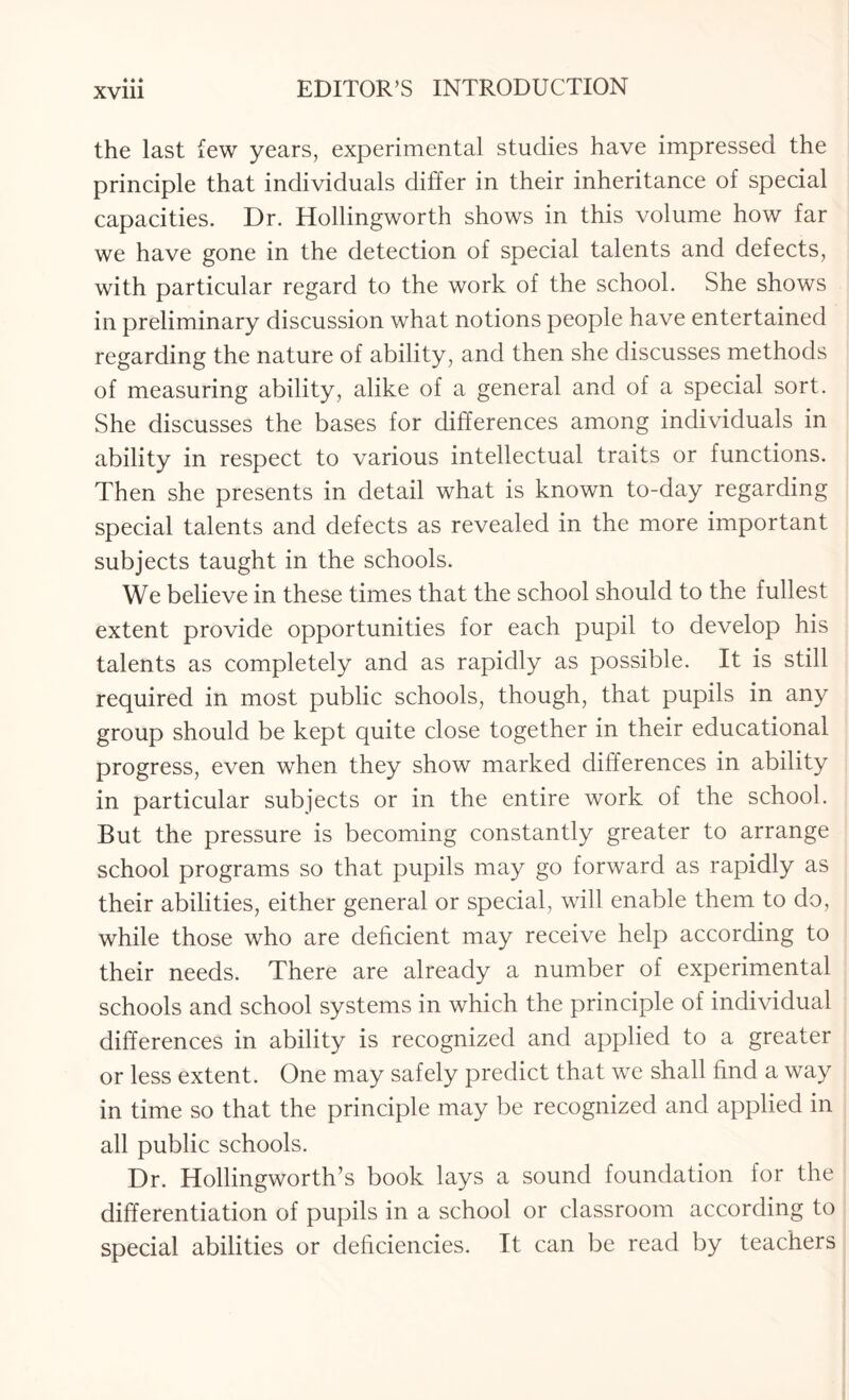 the last few years, experimental studies have impressed the principle that individuals differ in their inheritance of special capacities. Dr. Hollingworth shows in this volume how far we have gone in the detection of special talents and defects, with particular regard to the work of the school. She shows in preliminary discussion what notions people have entertained regarding the nature of ability , and then she discusses methods of measuring ability, alike of a general and of a special sort. She discusses the bases for differences among individuals in ability in respect to various intellectual traits or functions. Then she presents in detail what is known to-day regarding special talents and defects as revealed in the more important subjects taught in the schools. We believe in these times that the school should to the fullest extent provide opportunities for each pupil to develop his talents as completely and as rapidly as possible. It is still required in most public schools, though, that pupils in any group should be kept quite close together in their educational progress, even when they show marked differences in ability in particular subjects or in the entire work of the school. But the pressure is becoming constantly greater to arrange school programs so that pupils may go forward as rapidly as their abilities, either general or special, will enable them to do, while those who are deficient may receive help according to their needs. There are already a number of experimental schools and school systems in which the principle of individual differences in ability is recognized and applied to a greater or less extent. One may safely predict that we shall find a way in time so that the principle may be recognized and applied in all public schools. Dr. Hollingworth’s book lays a sound foundation for the differentiation of pupils in a school or classroom according to special abilities or deficiencies. It can be read by teachers