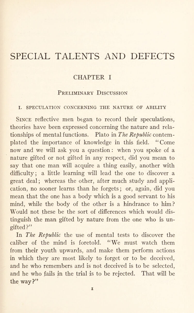 SPECIAL TALENTS AND DEFECTS CHAPTER I Preliminary Discussion I. SPECULATION CONCERNING THE NATURE OF ABILITY Since reflective men began to record their speculations, theories have been expressed concerning the nature and rela¬ tionships of mental functions. Plato in The Republic contem¬ plated the importance of knowledge in this field. “Come now and we will ask you a question : when you spoke of a nature gifted or not gifted in any respect, did you mean to say that one man will acquire a thing easily, another with difficulty; a little learning will lead the one to discover a great deal; whereas the other, after much study and appli¬ cation, no sooner learns than he forgets; or, again, did you mean that the one has a body which is a good servant to his mind, while the body of the other is a hindrance to him? Would not these be the sort of differences which would dis¬ tinguish the man gifted by nature from the one who is un¬ gifted ?” In The Republic the use of mental tests to discover the caliber of the mind is foretold. “We must watch them from their youth upwards, and make them perform actions in which they are most likely to forget or to be deceived, and he who remembers and is not deceived is to be selected, and he who fails in the trial is to be rejected. That will be the way?”