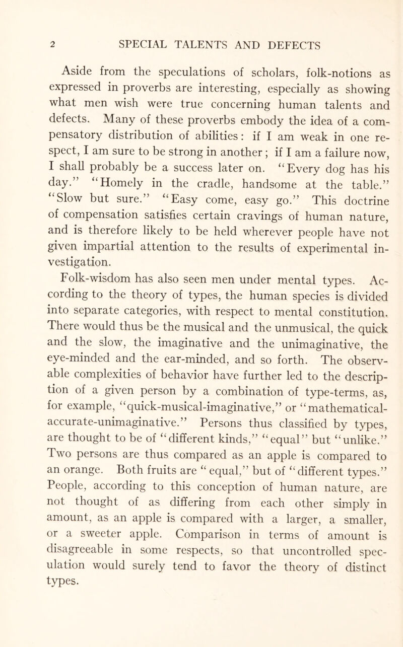 Aside from the speculations of scholars, folk-notions as expressed in proverbs are interesting, especially as showing what men wish were true concerning human talents and defects. Many of these proverbs embody the idea of a com¬ pensatory distribution of abilities: if I am weak in one re¬ spect, I am sure to be strong in another; if I am a failure now, I shall probably be a success later on. “ Every dog has his day.” “Homely in the cradle, handsome at the table.” “Slow but sure.” “Easy come, easy go.” This doctrine of compensation satisfies certain cravings of human nature, and is therefore likely to be held wherever people have not given impartial attention to the results of experimental in¬ vestigation. Folk-wisdom has also seen men under mental types. Ac¬ cording to the theory of types, the human species is divided into separate categories, with respect to mental constitution. There would thus be the musical and the unmusical, the quick and the slow, the imaginative and the unimaginative, the eye-minded and the ear-minded, and so forth. The observ¬ able complexities of behavior have further led to the descrip¬ tion of a given person by a combination of type-terms, as, for example, “quick-musical-imaginative,” or “mathematical- accurate-unimaginative.” Persons thus classified by types, are thought to be of “different kinds,” “equal” but “unlike.” Two persons are thus compared as an apple is compared to an orange. Both fruits are “ equal,” but of “ different types.” People, according to this conception of human nature, are not thought of as differing from each other simply in amount, as an apple is compared with a larger, a smaller, or a sweeter apple. Comparison in terms of amount is disagreeable in some respects, so that uncontrolled spec¬ ulation would surely tend to favor the theory of distinct types.
