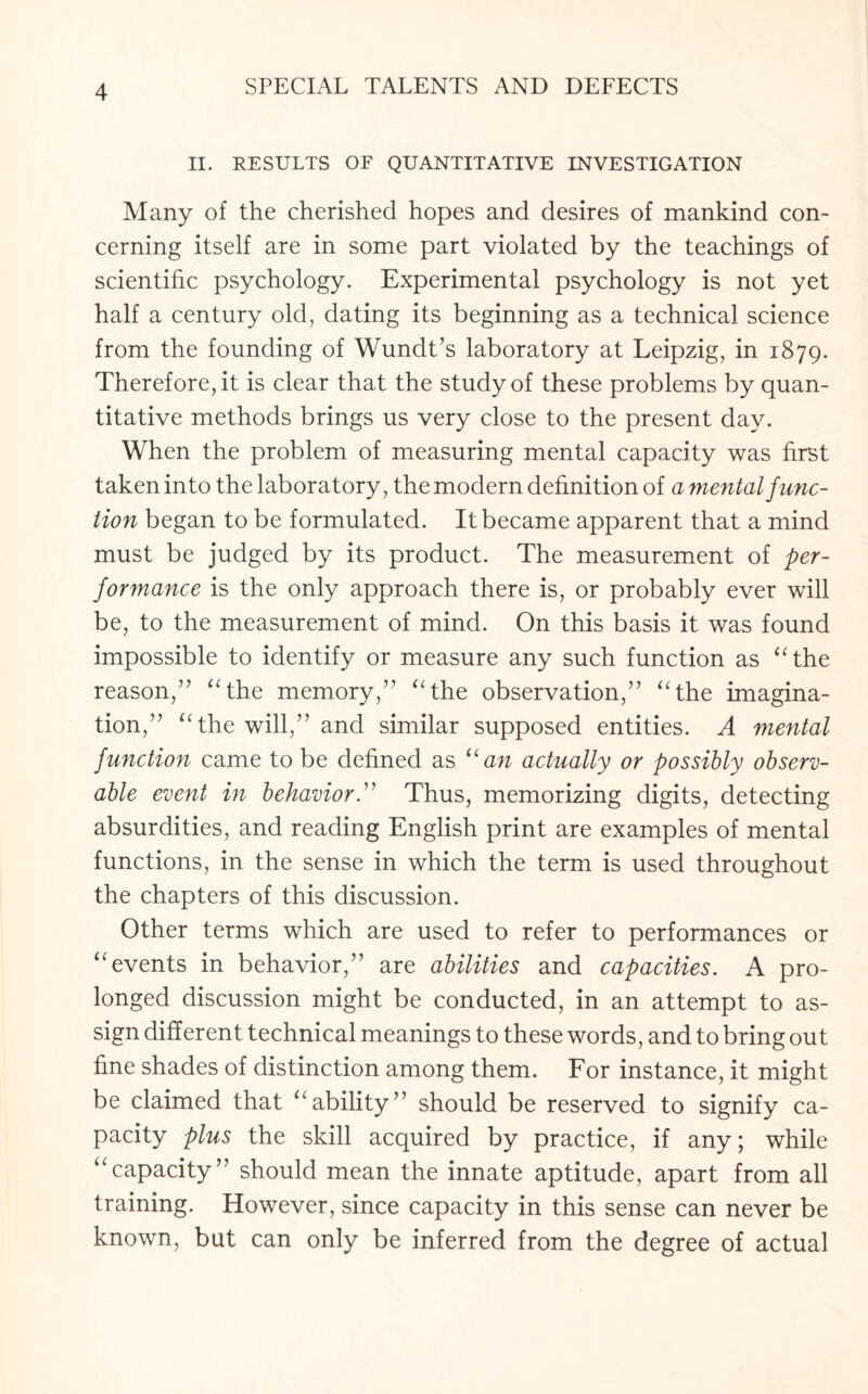 II. RESULTS OF QUANTITATIVE INVESTIGATION Many of the cherished hopes and desires of mankind con¬ cerning itself are in some part violated by the teachings of scientific psychology. Experimental psychology is not yet half a century old, dating its beginning as a technical science from the founding of Wundt’s laboratory at Leipzig, in 1879. Therefore, it is clear that the study of these problems by quan¬ titative methods brings us very close to the present day. When the problem of measuring mental capacity was first taken into the laboratory, the modern definition of a mental func¬ tion began to be formulated. It became apparent that a mind must be judged by its product. The measurement of per¬ formance is the only approach there is, or probably ever will be, to the measurement of mind. On this basis it was found impossible to identify or measure any such function as “the reason,” “the memory,” “the observation,” “the imagina¬ tion,” “the will,” and similar supposed entities. A mental function came to be defined as “an actually or possibly observ¬ able event in behavior.” Thus, memorizing digits, detecting absurdities, and reading English print are examples of mental functions, in the sense in which the term is used throughout the chapters of this discussion. Other terms which are used to refer to performances or “events in behavior,” are abilities and capacities. A pro¬ longed discussion might be conducted, in an attempt to as¬ sign different technical meanings to these words, and to bring out fine shades of distinction among them. For instance, it might be claimed that “ability” should be reserved to signify ca¬ pacity plus the skill acquired by practice, if any; while “capacity” should mean the innate aptitude, apart from all training. However, since capacity in this sense can never be known, but can only be inferred from the degree of actual