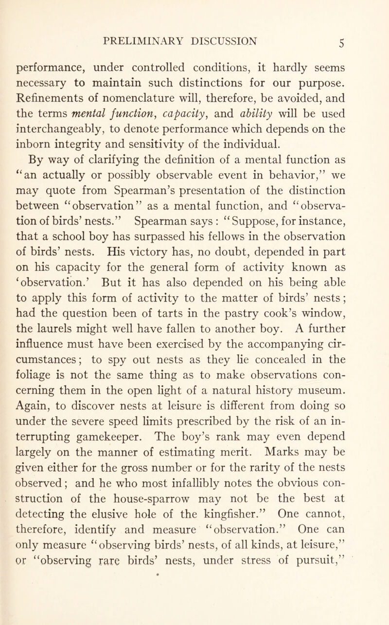 performance, under controlled conditions, it hardly seems necessary to maintain such distinctions for our purpose. Refinements of nomenclature will, therefore, be avoided, and the terms mental junction, capacity, and ability will be used interchangeably, to denote performance which depends on the inborn integrity and sensitivity of the individual. By way of clarifying the definition of a mental function as “an actually or possibly observable event in behavior,” we may quote from Spearman’s presentation of the distinction between “observation” as a mental function, and “observa¬ tion of birds’ nests.” Spearman says : “ Suppose, for instance, that a school boy has surpassed his fellows in the observation of birds’ nests. His victory has, no doubt, depended in part on his capacity for the general form of activity known as ‘observation.’ But it has also depended on his being able to apply this form of activity to the matter of birds’ nests; had the question been of tarts in the pastry cook’s window, the laurels might well have fallen to another boy. A further influence must have been exercised by the accompanying cir¬ cumstances ; to spy out nests as they lie concealed in the foliage is not the same thing as to make observations con¬ cerning them in the open light of a natural history museum. Again, to discover nests at leisure is different from doing so under the severe speed limits prescribed by the risk of an in¬ terrupting gamekeeper. The boy’s rank may even depend largely on the manner of estimating merit. Marks may be given either for the gross number or for the rarity of the nests observed; and he who most infallibly notes the obvious con¬ struction of the house-sparrow may not be the best at detecting the elusive hole of the kingfisher.” One cannot, therefore, identify and measure “observation.” One can only measure “observing birds’ nests, of all kinds, at leisure,” or “observing rare birds’ nests, under stress of pursuit,”