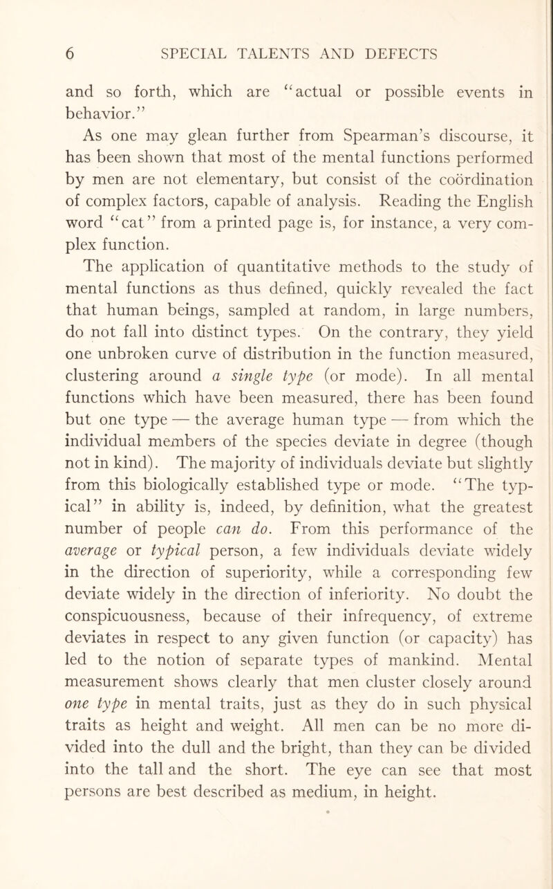 and so forth, which are “ actual or possible events in behavior.” As one may glean further from Spearman’s discourse, it has been shown that most of the mental functions performed by men are not elementary, but consist of the coordination of complex factors, capable of analysis. Reading the English word “cat” from a printed page is, for instance, a very com¬ plex function. The application of quantitative methods to the study of mental functions as thus defined, quickly revealed the fact that human beings, sampled at random, in large numbers, do not fall into distinct types. On the contrary, they yield one unbroken curve of distribution in the function measured, clustering around a single type (or mode). In all mental functions which have been measured, there has been found but one type — the average human type — from which the individual members of the species deviate in degree (though not in kind). The majority of individuals deviate but slightly from this biologically established type or mode. “The typ¬ ical” in ability is, indeed, by definition, what the greatest number of people can do. From this performance of the average or typical person, a few individuals deviate widely in the direction of superiority, while a corresponding few deviate widely in the direction of inferiority. No doubt the conspicuousness, because of their infrequency, of extreme deviates in respect to any given function (or capacity) has led to the notion of separate types of mankind. Mental measurement shows clearly that men cluster closely around one type in mental traits, just as they do in such physical traits as height and weight. All men can be no more di¬ vided into the dull and the bright, than they can be divided into the tall and the short. The eye can see that most persons are best described as medium, in height.