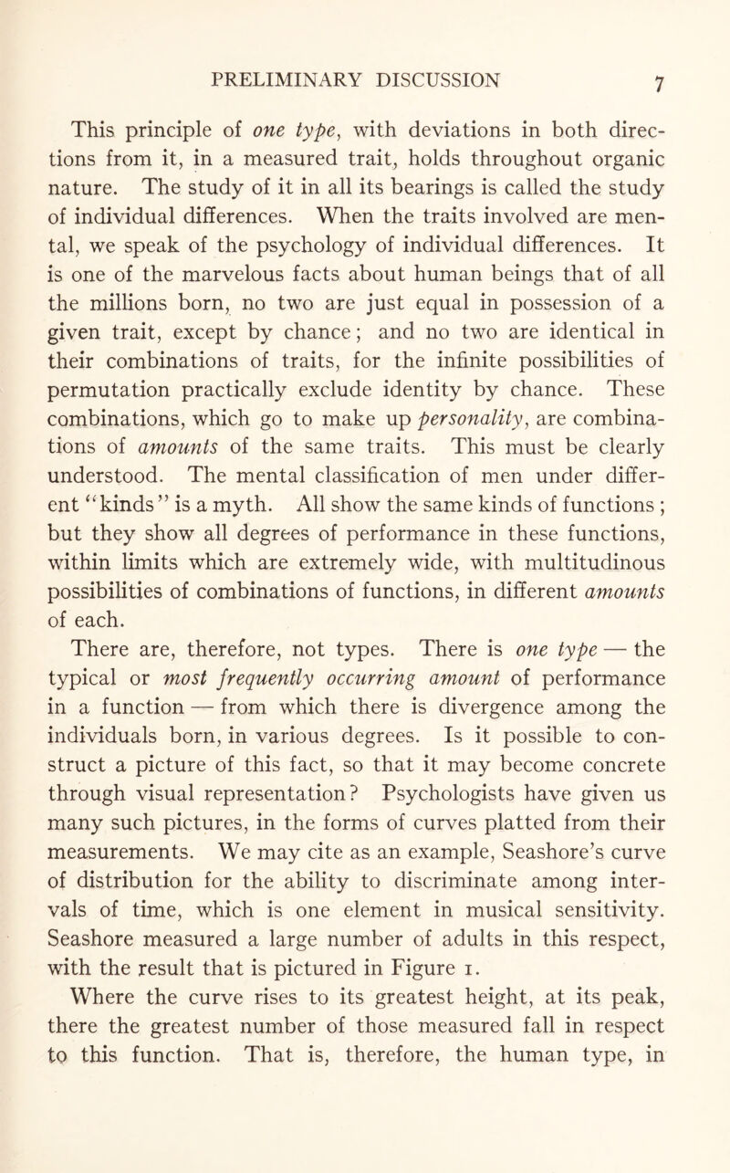 This principle of one type, with deviations in both direc¬ tions from it, in a measured trait, holds throughout organic nature. The study of it in all its bearings is called the study of individual differences. When the traits involved are men¬ tal, we speak of the psychology of individual differences. It is one of the marvelous facts about human beings that of all the millions born, no two are just equal in possession of a given trait, except by chance; and no two are identical in their combinations of traits, for the infinite possibilities of permutation practically exclude identity by chance. These combinations, which go to make up personality, are combina¬ tions of amounts of the same traits. This must be clearly understood. The mental classification of men under differ¬ ent “ kinds ’5 is a myth. All show the same kinds of functions ; but they show all degrees of performance in these functions, within limits which are extremely wide, with multitudinous possibilities of combinations of functions, in different amounts of each. There are, therefore, not types. There is one type — the typical or most frequently occurring amount of performance in a function — from which there is divergence among the individuals born, in various degrees. Is it possible to con¬ struct a picture of this fact, so that it may become concrete through visual representation? Psychologists have given us many such pictures, in the forms of curves platted from their measurements. We may cite as an example, Seashore’s curve of distribution for the ability to discriminate among inter¬ vals of time, which is one element in musical sensitivity. Seashore measured a large number of adults in this respect, with the result that is pictured in Figure i. Where the curve rises to its greatest height, at its peak, there the greatest number of those measured fall in respect to this function. That is, therefore, the human type, in