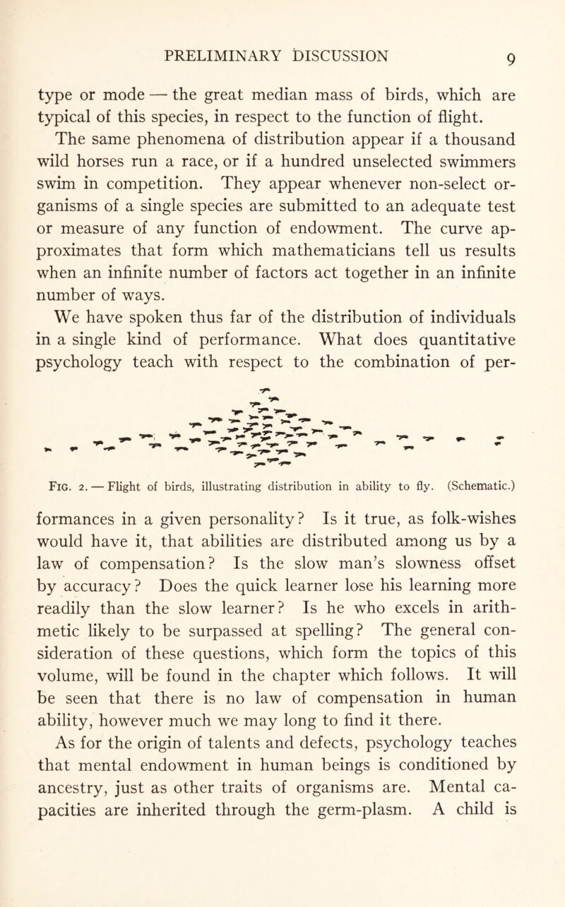 type or mode — the great median mass of birds, which are typical of this species, in respect to the function of flight. The same phenomena of distribution appear if a thousand wild horses run a race, or if a hundred unselected swimmers swim in competition. They appear whenever non-select or¬ ganisms of a single species are submitted to an adequate test or measure of any function of endowment. The curve ap¬ proximates that form which mathematicians tell us results when an infinite number of factors act together in an infinite number of ways. We have spoken thus far of the distribution of individuals in a single kind of performance. What does quantitative psychology teach with respect to the combination of per- Fig. 2. — Flight of birds, illustrating distribution in ability to fly. (Schematic.) formances in a given personality? Is it true, as folk-wishes would have it, that abilities are distributed among us by a law of compensation? Is the slow man’s slowness offset by accuracy? Does the quick learner lose his learning more readily than the slow learner? Is he who excels in arith¬ metic likely to be surpassed at spelling? The general con¬ sideration of these questions, which form the topics of this volume, will be found in the chapter which follows. It will be seen that there is no law of compensation in human ability, however much we may long to find it there. As for the origin of talents and defects, psychology teaches that mental endowment in human beings is conditioned by ancestry, just as other traits of organisms are. Mental ca¬ pacities are inherited through the germ-plasm. A child is