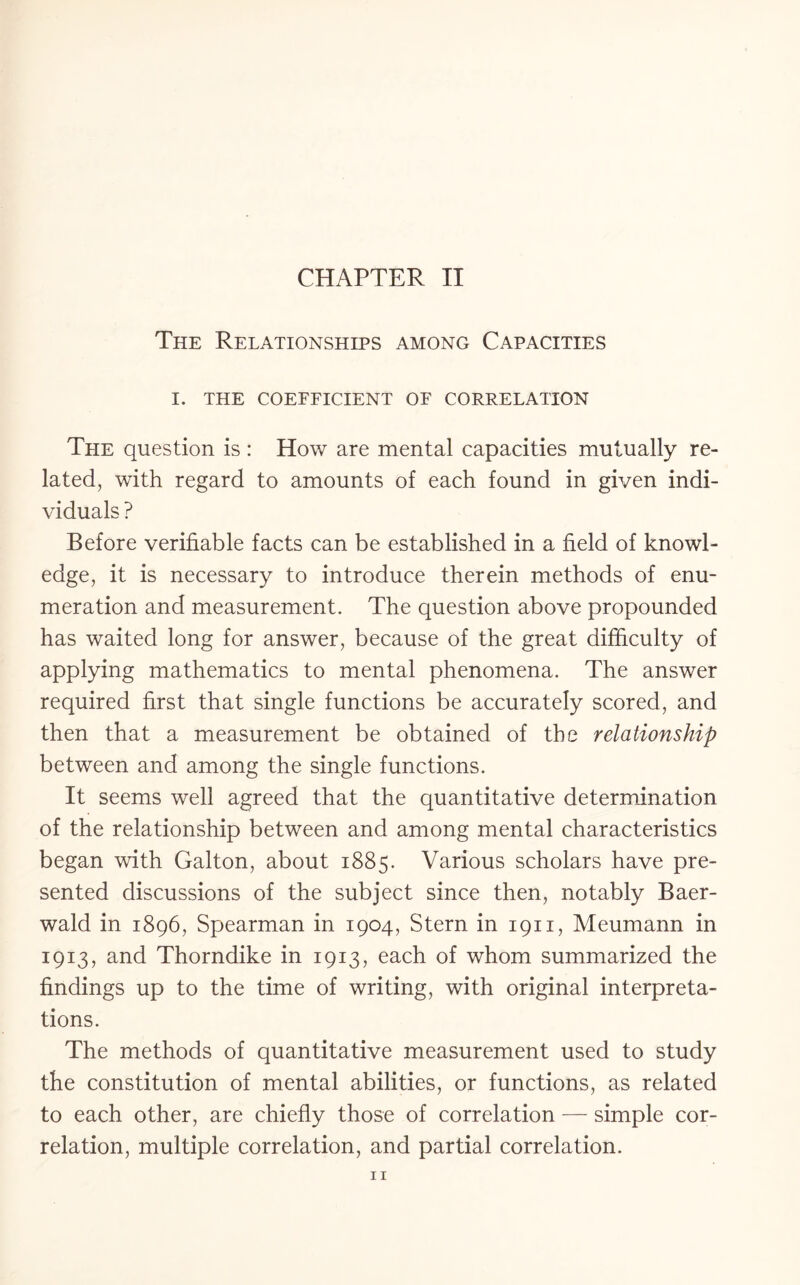 The Relationships among Capacities I. THE COEFFICIENT OF CORRELATION The question is : How are mental capacities mutually re¬ lated, with regard to amounts of each found in given indi¬ viduals ? Before verifiable facts can be established in a field of knowl¬ edge, it is necessary to introduce therein methods of enu¬ meration and measurement. The question above propounded has waited long for answer, because of the great difficulty of applying mathematics to mental phenomena. The answer required first that single functions be accurately scored, and then that a measurement be obtained of the relationship between and among the single functions. It seems well agreed that the quantitative determination of the relationship between and among mental characteristics began with Galton, about 1885. Various scholars have pre¬ sented discussions of the subject since then, notably Baer- wald in 1896, Spearman in 1904, Stern in 1911, Meumann in 1913, and Thorndike in 1913, each of whom summarized the findings up to the time of writing, with original interpreta¬ tions. The methods of quantitative measurement used to study the constitution of mental abilities, or functions, as related to each other, are chiefly those of correlation — simple cor¬ relation, multiple correlation, and partial correlation.