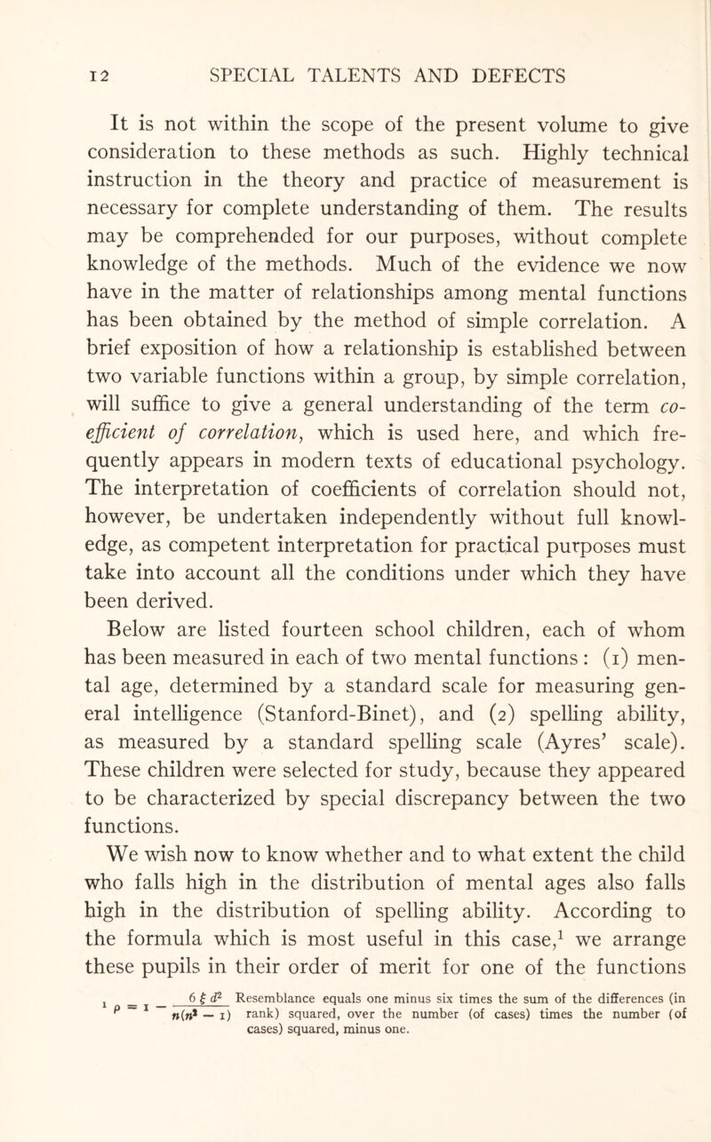 It is not within the scope of the present volume to give consideration to these methods as such. Highly technical instruction in the theory and practice of measurement is necessary for complete understanding of them. The results may be comprehended for our purposes, without complete knowledge of the methods. Much of the evidence we now have in the matter of relationships among mental functions has been obtained by the method of simple correlation. A brief exposition of how a relationship is established between two variable functions within a group, by simple correlation, will suffice to give a general understanding of the term co¬ efficient of correlation, which is used here, and which fre¬ quently appears in modern texts of educational psychology. The interpretation of coefficients of correlation should not, however, be undertaken independently without full knowl¬ edge, as competent interpretation for practical purposes must take into account all the conditions under which they have been derived. Below are listed fourteen school children, each of whom has been measured in each of two mental functions : (i) men¬ tal age, determined by a standard scale for measuring gen¬ eral intelligence (Stanford-Binet), and (2) spelling ability, as measured by a standard spelling scale (Ayres’ scale). These children were selected for study, because they appeared to be characterized by special discrepancy between the two functions. We wish now to know whether and to what extent the child who falls high in the distribution of mental ages also falls high in the distribution of spelling ability. According to the formula which is most useful in this case,1 we arrange these pupils in their order of merit for one of the functions j _ _ 6 £ d2 Resemblance equals one minus six times the sum of the differences (in p ~ 1 «(»* — 1) rank) squared, over the number (of cases) times the number (of cases) squared, minus one.
