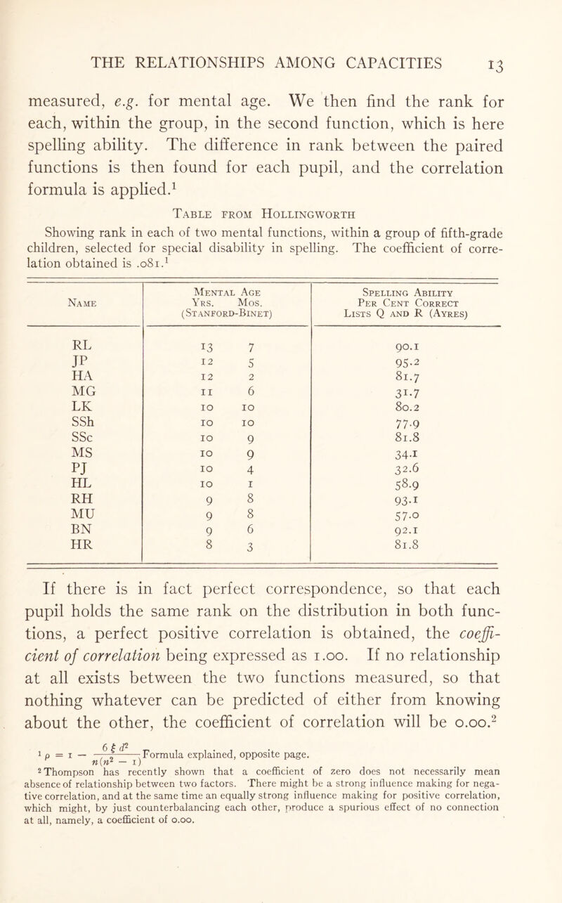 measured, e.g. for mental age. We then find the rank for each, within the group, in the second function, which is here spelling ability. The difference in rank between the paired functions is then found for each pupil, and the correlation formula is applied.* 1 Table from Hollingworth Showing rank in each of two mental functions, within a group of fifth-grade children, selected for special disability in spelling. The coefficient of corre¬ lation obtained is .081.1 Name Mental Age Yrs. Mos. ( St anford-Binet) Spelling Ability Per Cent Correct Lists Q and R (Ayres) RL 13 7 90.I IP 12 5 95-2 HA 12 2 81.7 MG 11 6 3J-7 LK 10 10 80.2 SSh 10 10 77-9 SSc 10 9 81.8 MS 10 9 34-i PJ 10 4 32.6 HL 10 1 58-9 RH 9 8 93-i MU 9 8 57-o BN 9 6 92.1 HR 8 3 81.8 If there is in fact perfect correspondence, so that each pupil holds the same rank on the distribution in both func¬ tions, a perfect positive correlation is obtained, the coeffi¬ cient of correlation being expressed as 1.00. If no relationship at all exists between the two functions measured, so that nothing whatever can be predicted of either from knowing about the other, the coefficient of correlation will be 0.00.2 1 p = 1 — ^f -—-Formula explained, opposite page. n(n* — 1) 2 Thompson has recently shown that a coefficient of zero does not necessarily mean absence of relationship between two factors. There might be a strong influence making for nega¬ tive correlation, and at the same time an equally strong influence making for positive correlation, which might, by just counterbalancing each other, produce a spurious effect of no connection at all, namely, a coefficient of 0.00.