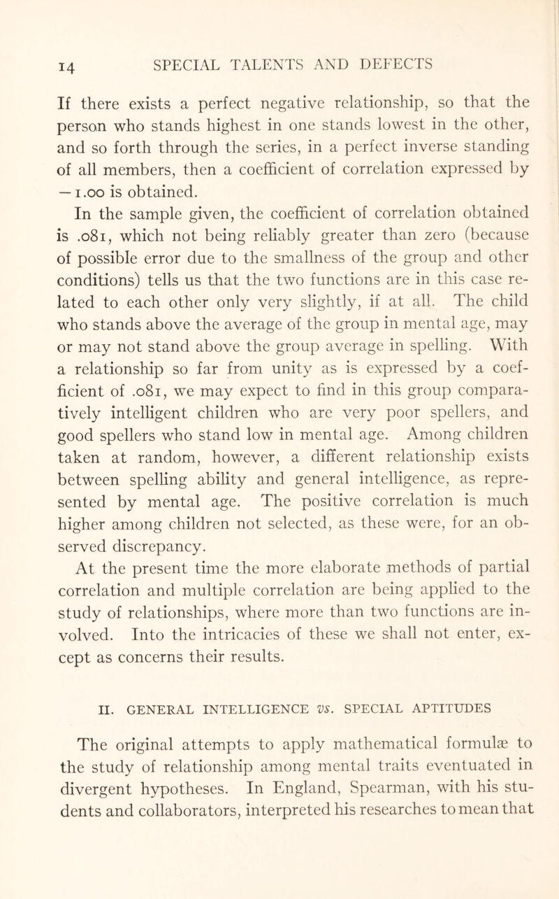 If there exists a perfect negative relationship, so that the person who stands highest in one stands lowest in the other, and so forth through the series, in a perfect inverse standing of all members, then a coefficient of correlation expressed by — i.oo is obtained. In the sample given, the coefficient of correlation obtained is .081, which not being reliably greater than zero (because of possible error due to the smallness of the group and other conditions) tells us that the two functions are in this case re¬ lated to each other only very slightly, if at all. The child who stands above the average of the group in mental age, may or may not stand above the group average in spelling. With a relationship so far from unity as is expressed by a coef¬ ficient of .081, we may expect to find in this group compara¬ tively intelligent children who are very poor spellers, and good spellers who stand low in mental age. Among children taken at random, however, a different relationship exists between spelling ability and general intelligence, as repre¬ sented by mental age. The positive correlation is much higher among children not selected, as these were, for an ob¬ served discrepancy. At the present time the more elaborate methods of partial correlation and multiple correlation are being applied to the study of relationships, where more than two functions are in¬ volved. Into the intricacies of these we shall not enter, ex¬ cept as concerns their results. II. GENERAL INTELLIGENCE VS. SPECIAL APTITUDES The original attempts to apply mathematical formulae to the study of relationship among mental traits eventuated in divergent hypotheses. In England, Spearman, with his stu¬ dents and collaborators, interpreted his researches to mean that