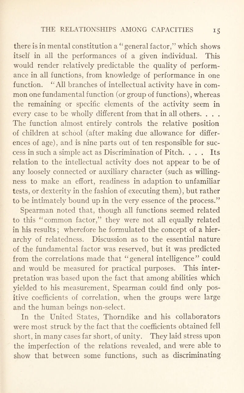 !5 there is in mental constitution a “general factor/’ which shows itself in all the performances of a given individual. This would render relatively predictable the quality of perform¬ ance in all functions, from knowledge of performance in one function. All branches of intellectual activity have in com¬ mon one fundamental function (or group of functions), whereas the remaining or specific elements of the activity seem in every case to be wholly different from that in all others. . . . The function almost entirely controls the relative position of children at school (after making due allowance for differ¬ ences of age), and is nine parts out of ten responsible for suc¬ cess in such a simple act as Discrimination of Pitch. . . . Its relation to the intellectual activity does not appear to be of any loosely connected or auxiliary character (such as willing¬ ness to make an effort, readiness in adaption to unfamiliar tests, or dexterity in the fashion of executing them), but rather to be intimately bound up in the very essence of the process.” Spearman noted that, though all functions seemed related to this “common factor,” they were not all equally related in his results; wherefore he formulated the concept of a hier¬ archy of relatedness. Discussion as to the essential nature of the fundamental factor was reserved, but it was predicted from the correlations made that “general intelligence” could and would be measured for practical purposes. This inter¬ pretation was based upon the fact that among abilities which yielded to his measurement, Spearman could find only pos¬ itive coefficients of correlation, when the groups were large and the human beings non-select. In the United States, Thorndike and his collaborators were most struck by the fact that the coefficients obtained fell short, in many cases far short, of unity. They laid stress upon the imperfection of the relations revealed, and were able to show that between some functions, such as discriminating
