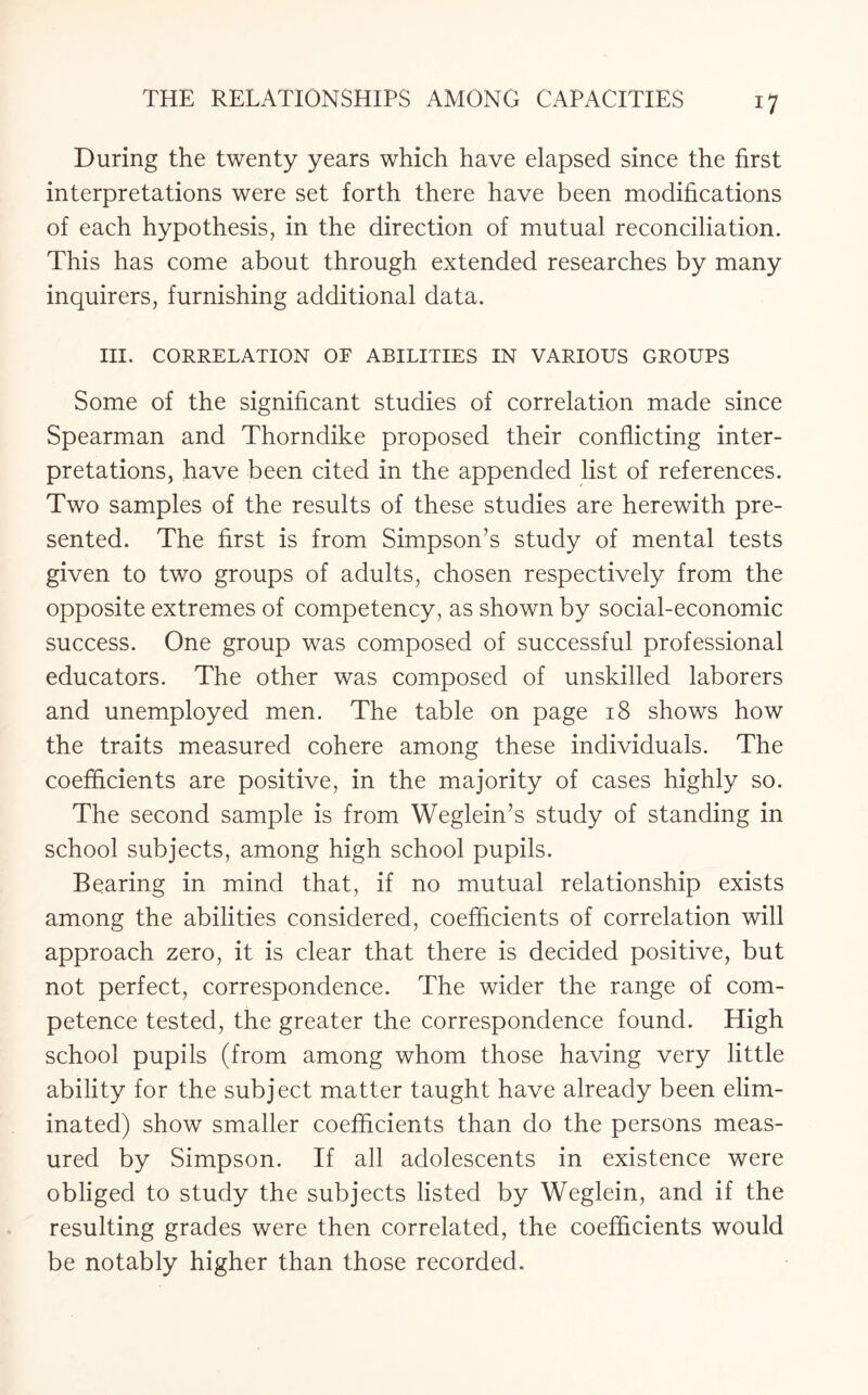 During the twenty years which have elapsed since the first interpretations were set forth there have been modifications of each hypothesis, in the direction of mutual reconciliation. This has come about through extended researches by many inquirers, furnishing additional data. III. CORRELATION OF ABILITIES IN VARIOUS GROUPS Some of the significant studies of correlation made since Spearman and Thorndike proposed their conflicting inter¬ pretations, have been cited in the appended list of references. Two samples of the results of these studies are herewith pre¬ sented. The first is from Simpson’s study of mental tests given to two groups of adults, chosen respectively from the opposite extremes of competency, as shown by social-economic success. One group was composed of successful professional educators. The other was composed of unskilled laborers and unemployed men. The table on page 18 shows how the traits measured cohere among these individuals. The coefficients are positive, in the majority of cases highly so. The second sample is from Weglein’s study of standing in school subjects, among high school pupils. Bearing in mind that, if no mutual relationship exists among the abilities considered, coefficients of correlation will approach zero, it is clear that there is decided positive, but not perfect, correspondence. The wider the range of com¬ petence tested, the greater the correspondence found. High school pupils (from among whom those having very little ability for the subject matter taught have already been elim¬ inated) show smaller coefficients than do the persons meas¬ ured by Simpson. If all adolescents in existence were obliged to study the subjects listed by Weglein, and if the resulting grades were then correlated, the coefficients would be notably higher than those recorded.