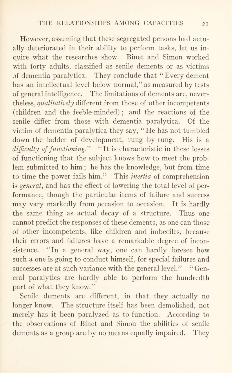 However, assuming that these segregated persons had actu¬ ally deteriorated in their ability to perform tasks, let us in¬ quire what the researches show. Binet and Simon worked with forty adults, classified as senile dements or as victims of dementia paralytica. They conclude that “ Every dement has an intellectual level below normal,” as measured by tests of general intelligence* The limitations of dements are, never¬ theless, qualitatively different from those of other incompetents (children and the feeble-minded); and the reactions of the senile differ from those with dementia paralytica. Of the victim of dementia paralytica they say, “He has not tumbled down the ladder of development, rung by rung. His is a difficulty of functioning.” “It is characteristic in these losses of functioning that the subject knows how to meet the prob¬ lem submitted to him; he has the knowledge, but from time to time the power fails him.” This inertia of comprehension is general, and has the effect of lowering the total level of per¬ formance, though the particular items of failure and success may vary markedly from pccasion to occasion. It is hardly the same thing as actual decay of a structure. Thus one cannot predict the responses of these dements, as one can those of other incompetents, like children and imbeciles, because their errors and failures have a remarkable degree of incon¬ sistence. “In a general way, one can hardly foresee how such a one is going to conduct himself, for special failures and successes are at such variance with the general level.” “ Gen¬ eral paralytics are hardly able to perform the hundredth part of what they know.” Senile dements are different, in that they actually no longer know. The structure itself has been demolished, not merely has it been paralyzed as to function. According to the observations of Binet and Simon the abilities of senile dements as a group are by no means equally impaired. They