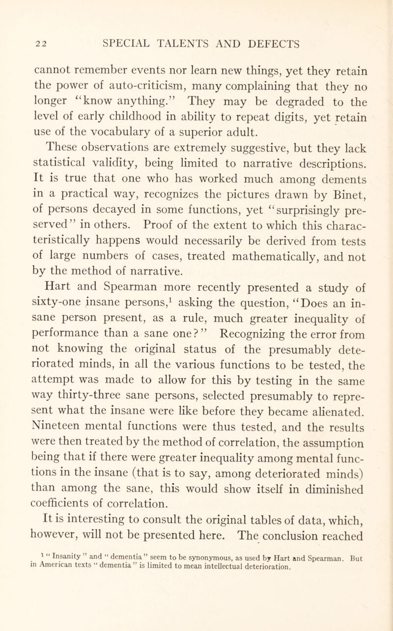cannot remember events nor learn new things, yet they retain the power of auto-criticism, many complaining that they no longer “know anything.” They may be degraded to the level of early childhood in ability to repeat digits, yet retain use of the vocabulary of a superior adult. These observations are extremely suggestive, but they lack statistical validity, being limited to narrative descriptions. It is true that one who has worked much among dements in a practical way, recognizes the pictures drawn by Binet, of persons decayed in some functions, yet “surprisingly pre¬ served” in others. Proof of the extent to which this charac¬ teristically happens would necessarily be derived from tests of large numbers of cases, treated mathematically, and not by the method of narrative. Hart and Spearman more recently presented a study of sixty-one insane persons,1 asking the question, “Does an in¬ sane person present, as a rule, much greater inequality of performance than a sane one?” Recognizing the error from not knowing the original status of the presumably dete¬ riorated minds, in all the various functions to be tested, the attempt was made to allow for this by testing in the same way thirty-three sane persons, selected presumably to repre¬ sent what the insane were like before they became alienated. Nineteen mental functions were thus tested, and the results were then treated by the method of correlation, the assumption being that if there were greater inequality among mental func¬ tions in the insane (that is to say, among deteriorated minds) than among the sane, this would show itself in diminished coefficients of correlation. It is interesting to consult the original tables of data, which, however, will not be presented here. The conclusion reached 1 Insanity and “ dementia” seem to be synonymous, as used by Hart and Spearman. But in American texts “ dementia ” is limited to mean intellectual deterioration.