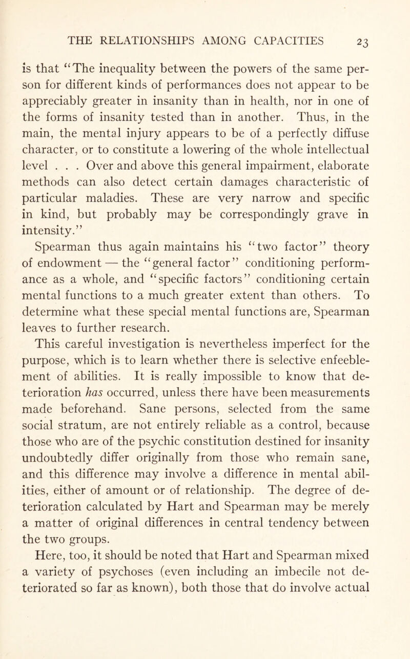 is that “The inequality between the powers of the same per¬ son for different kinds of performances does not appear to be appreciably greater in insanity than in health, nor in one of the forms of insanity tested than in another. Thus, in the main, the mental injury appears to be of a perfectly diffuse character, or to constitute a lowering of the whole intellectual level . . . Over and above this general impairment, elaborate methods can also detect certain damages characteristic of particular maladies. These are very narrow and specific in kind, but probably may be correspondingly grave in intensity.’ ’ Spearman thus again maintains his “two factor” theory of endowment — the “general factor” conditioning perform¬ ance as a whole, and “specific factors” conditioning certain mental functions to a much greater extent than others. To determine what these special mental functions are, Spearman leaves to further research. This careful investigation is nevertheless imperfect for the purpose, which is to learn whether there is selective enfeeble- ment of abilities. It is really impossible to know that de¬ terioration has occurred, unless there have been measurements made beforehand. Sane persons, selected from the same social stratum, are not entirely reliable as a control, because those who are of the psychic constitution destined for insanity undoubtedly differ originally from those who remain sane, and this difference may involve a difference in mental abil¬ ities, either of amount or of relationship. The degree of de¬ terioration calculated by Hart and Spearman may be merely a matter of original differences in central tendency between the two groups. Here, too, it should be noted that Hart and Spearman mixed a variety of psychoses (even including an imbecile not de¬ teriorated so far as known), both those that do involve actual