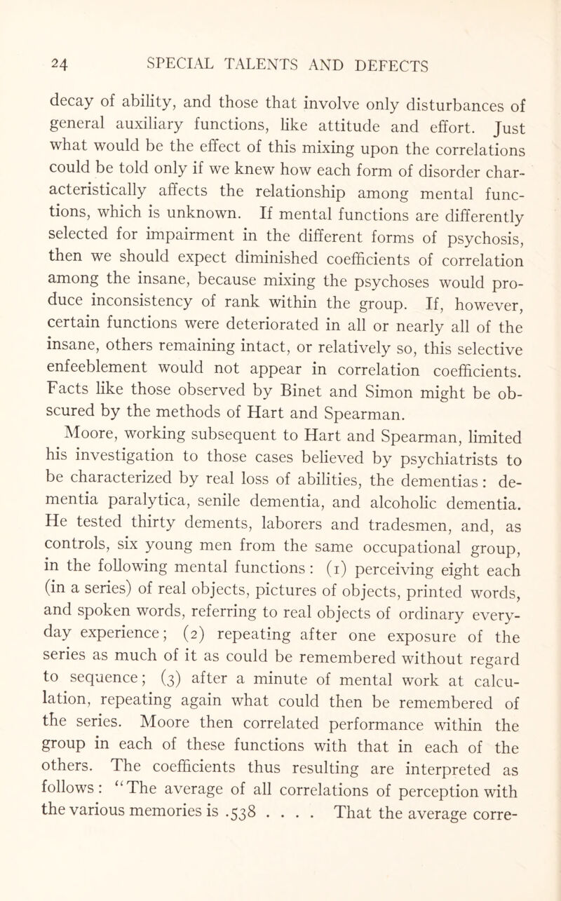 decay of ability, and those that involve only disturbances of general auxiliary functions, like attitude and effort. Just what would be the effect of this mixing upon the correlations could be told only if we knew how each form of disorder char¬ acteristically affects the relationship among mental func¬ tions, which is unknown. If mental functions are differently selected for impairment in the different forms of psychosis, then we should expect diminished coefficients of correlation among the insane, because mixing the psychoses would pro¬ duce inconsistency of rank within the group. If, however, certain functions were deteriorated in all or nearly all of the insane, others remaining intact, or relatively so, this selective enfeeblement would not appear in correlation coefficients. Facts like those observed by Binet and Simon might be ob¬ scured by the methods of Hart and Spearman. Moore, working subsequent to Hart and Spearman, limited his investigation to those cases believed by psychiatrists to be characterized by real loss of abilities, the dementias: de¬ mentia paralytica, senile dementia, and alcoholic dementia. He tested thirty dements, laborers and tradesmen, and, as controls, six young men from the same occupational group, in the following mental functions : (i) perceiving eight each (in a series) of real objects, pictures of objects, printed words, and spoken words, referring to real objects of ordinary every¬ day experience; (2) repeating after one exposure of the series as much of it as could be remembered without regard to sequence; (3) after a minute of mental work at calcu¬ lation, repeating again what could then be remembered of the series. Moore then correlated performance within the group in each of these functions with that in each of the others. The coefficients thus resulting are interpreted as follows: “The average of all correlations of perception with the various memories is .538 .... That the average corre-