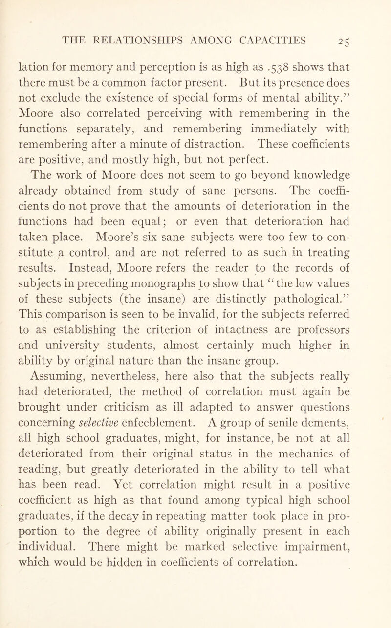 lation for memory and perception is as high as .538 shows that there must be a common factor present. But its presence does not exclude the existence of special forms of mental ability.” Moore also correlated perceiving with remembering in the functions separately, and remembering immediately with remembering after a minute of distraction. These coefficients are positive, and mostly high, but not perfect. The work of Moore does not seem to go beyond knowledge already obtained from study of sane persons. The coeffi¬ cients do not prove that the amounts of deterioration in the functions had been equal; or even that deterioration had taken place. Moore’s six sane subjects were too few to con¬ stitute a control, and are not referred to as such in treating results. Instead, Moore refers the reader to the records of subjects in preceding monographs to show that “ the low values of these subjects (the insane) are distinctly pathological.” This comparison is seen to be invalid, for the subjects referred to as establishing the criterion of intactness are professors and university students, almost certainly much higher in ability by original nature than the insane group. Assuming, nevertheless, here also that the subjects really had deteriorated, the method of correlation must again be brought under criticism as ill adapted to answer questions concerning selective enfeeblement. A group of senile dements, all high school graduates, might, for instance, be not at all deteriorated from their original status in the mechanics of reading, but greatly deteriorated in the ability to tell what has been read. Yet correlation might result in a positive coefficient as high as that found among typical high school graduates, if the decay in repeating matter took place in pro¬ portion to the degree of ability originally present in each individual. There might be marked selective impairment, which would be hidden in coefficients of correlation.