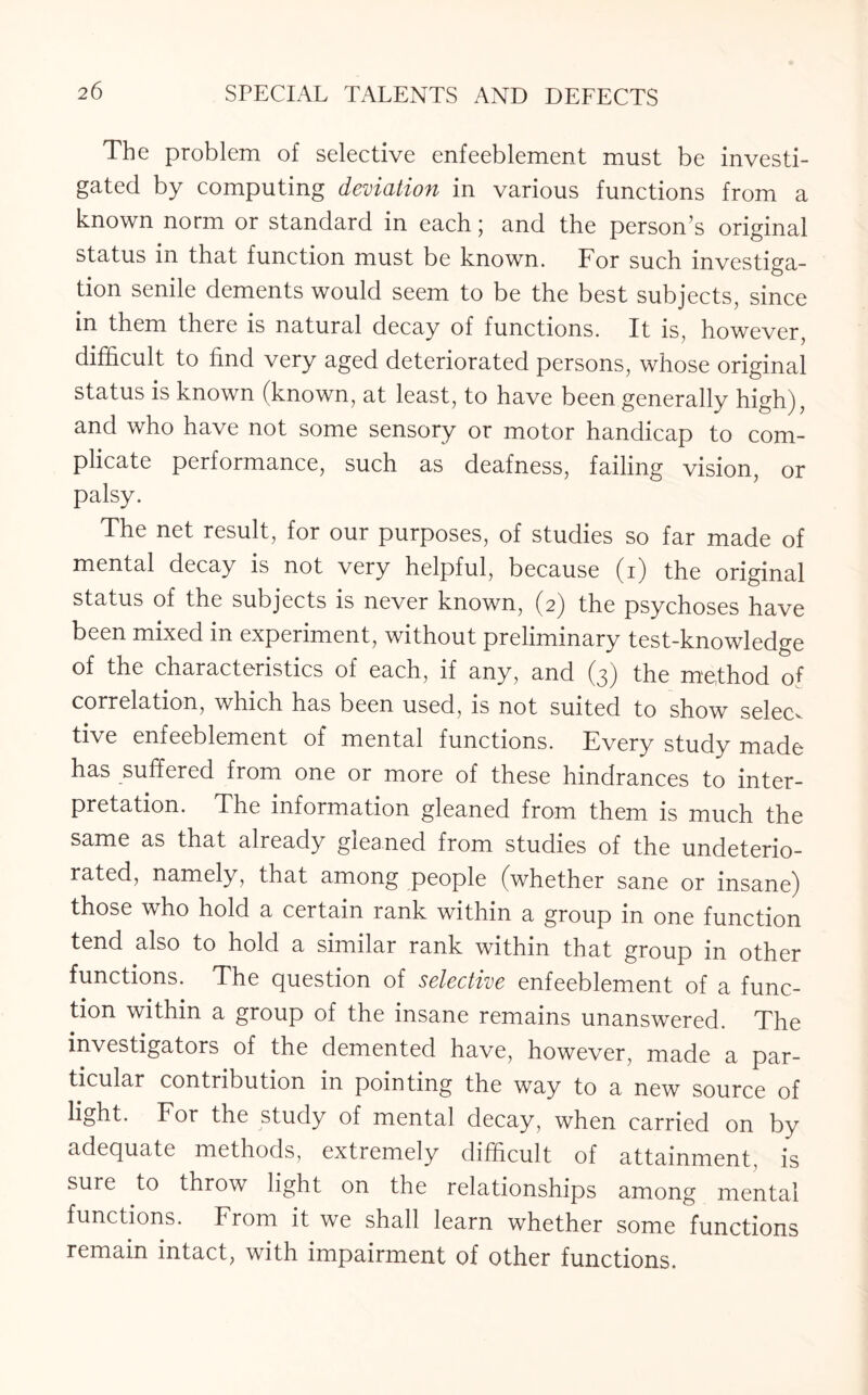 The problem of selective enfeeblement must be investi¬ gated by computing deviation in various functions from a known norm or standard in each; and the person’s original status in that function must be known. For such investiga¬ tion senile dements would seem to be the best subjects, since in them there is natural decay of functions. It is, however, difficult to find very aged deteriorated persons, whose original status is known (known, at least, to have been generally high), and who have not some sensory or motor handicap to com¬ plicate performance, such as deafness, failing vision, or palsy. The net result, for our purposes, of studies so far made of mental decay is not very helpful, because (i) the original status of the subjects is never known, (2) the psychoses have been mixed in experiment, without preliminary test-knowledge of the characteristics of each, if any, and (3) the method of correlation, which has been used, is not suited to show selecv tive enfeeblement of mental functions. Every study made has suffered from one or more of these hindrances to inter¬ pretation. The information gleaned from them is much the same as that already gleaned from studies of the undeterio¬ rated, namely, that among people (whether sane or insane) those who hold a certain rank within a group in one function tend also to hold a similar rank within that group in other functions. The question of selective enfeeblement of a func¬ tion within a group of the insane remains unanswered. The investigators of the demented have, however, made a par¬ ticular contribution in pointing the way to a new source of light. For the study of mental decay, when carried on by adequate methods, extremely difficult of attainment, is sure to throw light on the relationships among mental functions. From it we shall learn whether some functions remain intact, with impairment of other functions.