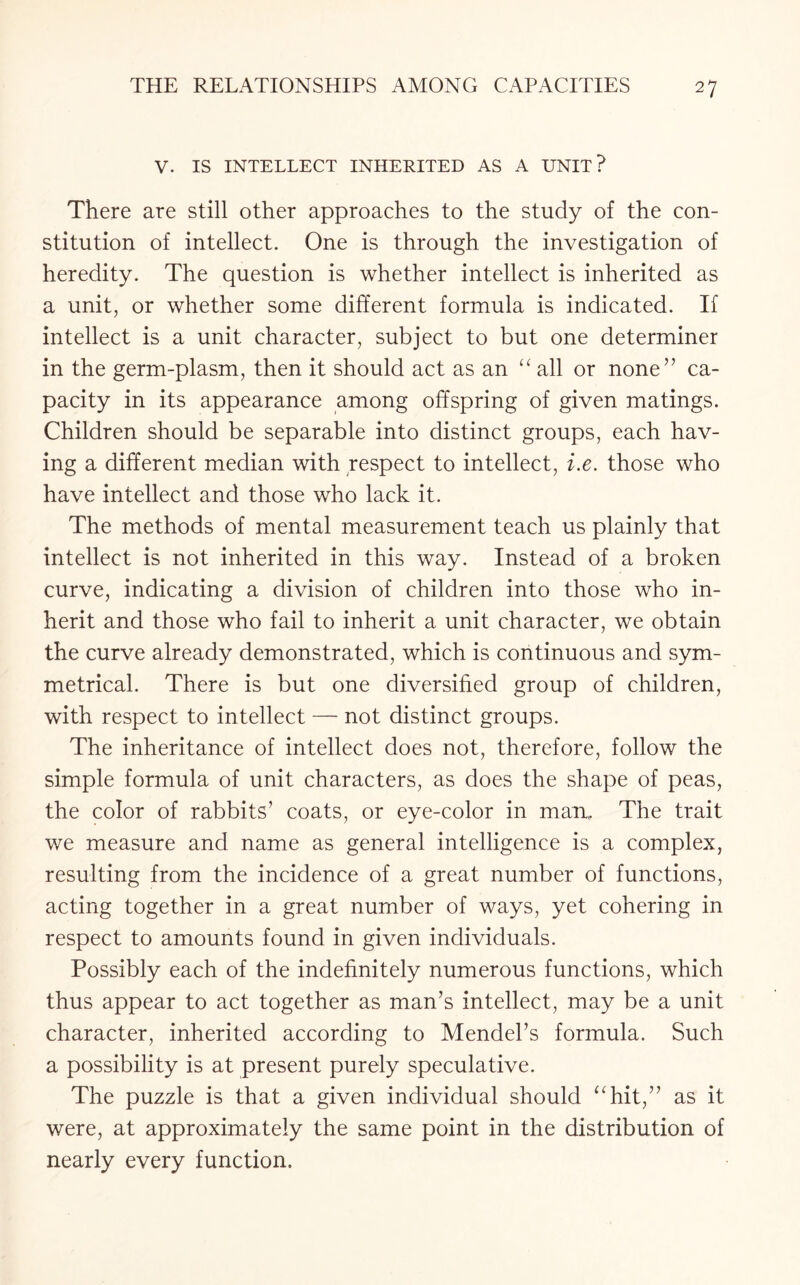 V. IS INTELLECT INHERITED AS A UNIT? There are still other approaches to the study of the con¬ stitution of intellect. One is through the investigation of heredity. The question is whether intellect is inherited as a unit, or whether some different formula is indicated. If intellect is a unit character, subject to but one determiner in the germ-plasm, then it should act as an “ all or none” ca¬ pacity in its appearance among offspring of given matings. Children should be separable into distinct groups, each hav¬ ing a different median with respect to intellect, i.e. those who have intellect and those who lack it. The methods of mental measurement teach us plainly that intellect is not inherited in this way. Instead of a broken curve, indicating a division of children into those who in¬ herit and those who fail to inherit a unit character, we obtain the curve already demonstrated, which is continuous and sym¬ metrical. There is but one diversified group of children, with respect to intellect — not distinct groups. The inheritance of intellect does not, therefore, follow the simple formula of unit characters, as does the shape of peas, the color of rabbits’ coats, or eye-color in man. The trait we measure and name as general intelligence is a complex, resulting from the incidence of a great number of functions, acting together in a great number of ways, yet cohering in respect to amounts found in given individuals. Possibly each of the indefinitely numerous functions, which thus appear to act together as man’s intellect, may be a unit character, inherited according to Mendel’s formula. Such a possibility is at present purely speculative. The puzzle is that a given individual should “hit,” as it were, at approximately the same point in the distribution of nearly every function.