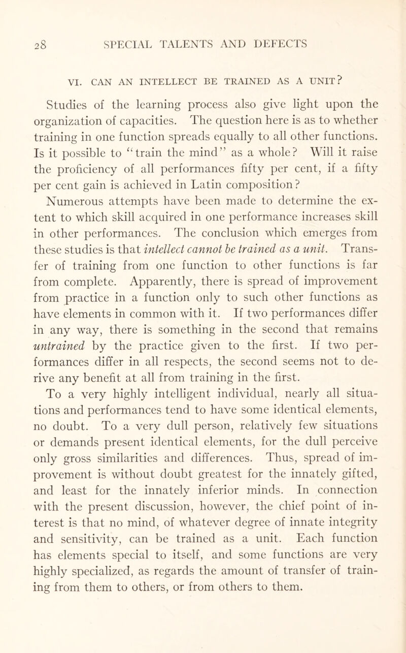 VI. CAN AN INTELLECT BE TRAINED AS A UNIT? Studies of the learning process also give light upon the organization of capacities. The question here is as to whether training in one function spreads equally to all other functions. Is it possible to “train the mind” as a whole? Will it raise the proficiency of all performances fifty per cent, if a fifty per cent gain is achieved in Latin composition ? Numerous attempts have been made to determine the ex¬ tent to which skill acquired in one performance increases skill in other performances. The conclusion which emerges from these studies is that intellect cannot be trained as a unit. Trans¬ fer of training from one function to other functions is far from complete. Apparently, there is spread of improvement from practice in a function only to such other functions as have elements in common with it. If two performances differ in any way, there is something in the second that remains untrained by the practice given to the first. If two per¬ formances differ in all respects, the second seems not to de¬ rive any benefit at all from training in the first. To a very highly intelligent individual, nearly all situa¬ tions and performances tend to have some identical elements, no doubt. To a very dull person, relatively few situations or demands present identical elements, for the dull perceive only gross similarities and differences. Thus, spread of im¬ provement is without doubt greatest for the innately gifted, and least for the innately inferior minds. In connection with the present discussion, however, the chief point of in¬ terest is that no mind, of whatever degree of innate integrity and sensitivity, can be trained as a unit. Each function has elements special to itself, and some functions are very highly specialized, as regards the amount of transfer of train¬ ing from them to others, or from others to them.