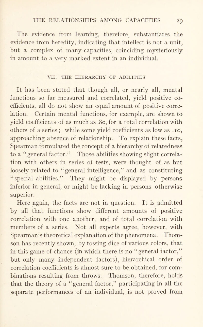 The evidence from learning, therefore, substantiates the evidence from heredity, indicating that intellect is not a unit, but a complex of many capacities, coinciding mysteriously in amount to a very marked extent in an individual. VII. THE HIERARCHY OF ABILITIES It has been stated that though all, or nearly all, mental functions so far measured and correlated, yield positive co¬ efficients, all do not show an equal amount of positive corre¬ lation. Certain mental functions, for example, are shown to yield coefficients of as much as .80, for a total correlation with others of a series ; while some yield coefficients as low as .10, approaching absence of relationship. To explain these facts, Spearman formulated the concept of a hierarchy of relatedness to a “ general factor.” Those abilities showing slight correla¬ tion with others in series of tests, were thought of as but loosely related to “general intelligence,” and as constituting “special abilities.” They might be displayed by persons inferior in general, or might be lacking in persons otherwise superior. Here again, the facts are not in question. It is admitted by all that functions show different amounts of positive correlation with one another, and of total correlation with members of a series. Not all experts agree, however, with Spearman’s theoretical explanation of the phenomena. Thom¬ son has recently shown, by tossing dice of various colors, that in this game of chance (in which there is no “general factor,” but only many independent factors), hierarchical order of correlation coefficients is almost sure to be obtained, for com¬ binations resulting from throws. Thomson, therefore, holds that the theory of a “general factor,” participating in all the separate performances of an individual, is not proved from