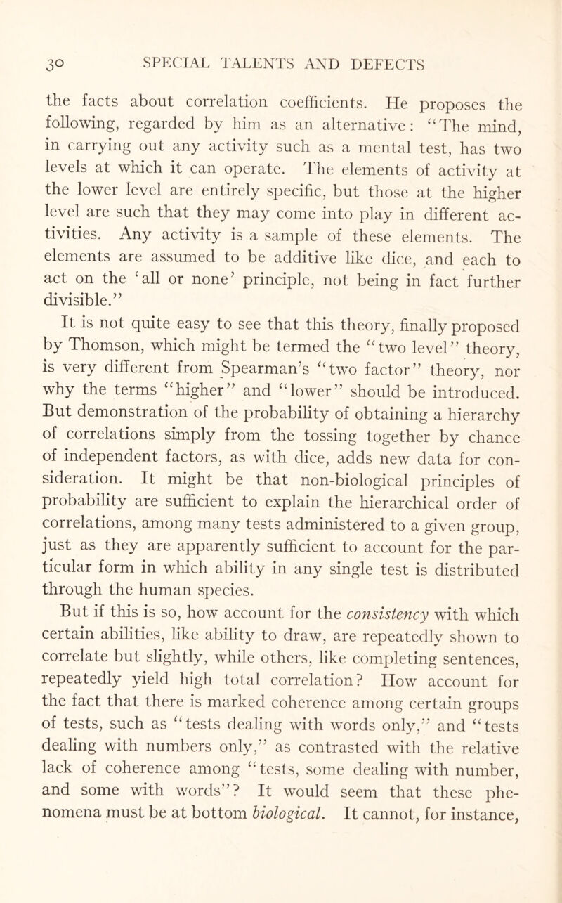 the facts about correlation coefficients. He proposes the following, regarded by him as an alternative: “The mind, in carrying out any activity such as a mental test, has two levels at which it can operate. The elements of activity at the lower level are entirely specific, but those at the higher level are such that they may come into play in different ac¬ tivities. Any activity is a sample of these elements. The elements are assumed to be additive like dice, and each to act on the 'all or none5 principle, not being in fact further divisible.” It is not quite easy to see that this theory, finally proposed by Thomson, which might be termed the “two level” theory, is very different from Spearman’s “two factor” theory, nor why the terms “higher” and “lower” should be introduced. But demonstration of the probability of obtaining a hierarchy of correlations simply from the tossing together by chance of independent factors, as with dice, adds new data for con¬ sideration. It might be that non-biological principles of probability are sufficient to explain the hierarchical order of correlations, among many tests administered to a given group, just as they are apparently sufficient to account for the par¬ ticular form in which ability in any single test is distributed through the human species. But if this is so, how account for the consistency with which certain abilities, like ability to draw, are repeatedly shown to correlate but slightly, while others, like completing sentences, repeatedly yield high total correlation? How account for the fact that there is marked coherence among certain groups of tests, such as “tests dealing with words only,” and “tests dealing with numbers only,” as contrasted with the relative lack of coherence among “tests, some dealing with number, and some with words”? It would seem that these phe¬ nomena must be at bottom biological. It cannot, for instance,
