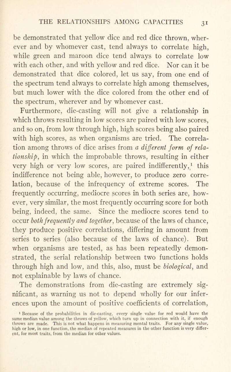 be demonstrated that yellow dice and red dice thrown, wher¬ ever and by whomever cast, tend always to correlate high, while green and maroon dice tend always to correlate low with each other, and with yellow and red dice. Nor can it be demonstrated that dice colored, let us say, from one end of the spectrum tend always to correlate high among themselves, but much lower with the dice colored from the other end of the spectrum, wherever and by whomever cast. Furthermore, die-casting will not give a relationship in which throws resulting in low scores are paired with low scores, and so on, from low through high, high scores being also paired with high scores, as when organisms are tried. The correla¬ tion among throws of dice arises from a different form of rela¬ tionship, in which the improbable throws, resulting in either very high or very low scores, are paired indifferently,1 this indifference not being able, however, to produce zero corre¬ lation, because of the infrequency of extreme scores. The frequently occurring, mediocre scores in both series are, how¬ ever, very similar, the most frequently occurring score for both being, indeed, the same. Since the mediocre scores tend to occur both frequently and together, because of the laws of chance, they produce positive correlations, differing in amount from series to series (also because of the laws of chance). But when organisms are tested, as has been repeatedly demon¬ strated, the serial relationship between two functions holds through high and low, and this, also, must be biological, and not explainable by laws of chance. The demonstrations from die-casting are extremely sig¬ nificant, as warning us not to depend wholly for our infer¬ ences upon the amount of positive coefficients of correlation, 1 Because of the probabilities in die-casting, every single value for red would have the same median value among the throws of yellow, which turn up in connection with it, if enough throws are made. This is not what happens in measuring mental traits. For any single value, high or low, in one function, the median of repeated measures in the other function is very differ¬ ent, for most traits, from the median for other values.