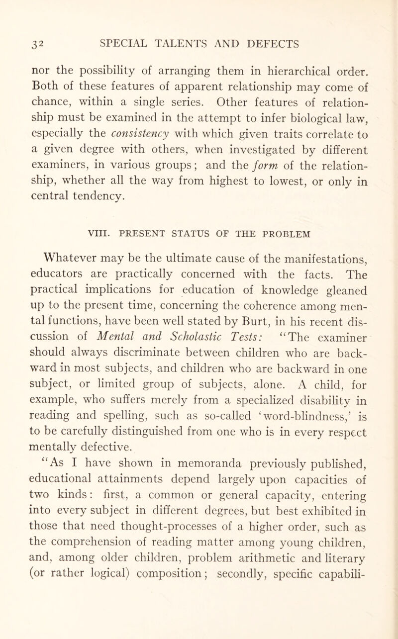 nor the possibility of arranging them in hierarchical order. Both of these features of apparent relationship may come of chance, within a single series. Other features of relation¬ ship must be examined in the attempt to infer biological law, especially the consistency with which given traits correlate to a given degree with others, when investigated by different examiners, in various groups; and the form of the relation¬ ship, whether all the way from highest to lowest, or only in central tendency. VIII. PRESENT STATUS OF THE PROBLEM Whatever may be the ultimate cause of the manifestations, educators are practically concerned with the facts. The practical implications for education of knowledge gleaned up to the present time, concerning the coherence among men¬ tal functions, have been well stated by Burt, in his recent dis¬ cussion of Mental and Scholastic Tests: “The examiner should always discriminate between children who are back¬ ward in most subjects, and children who are backward in one subject, or limited group of subjects, alone. A child, for example, who suffers merely from a specialized disability in reading and spelling, such as so-called 'word-blindness/ is to be carefully distinguished from one who is in every respect mentally defective. “As I have shown in memoranda previously published, educational attainments depend largely upon capacities of two kinds: first, a common or general capacity, entering into every subject in different degrees, but best exhibited in those that need thought-processes of a higher order, such as the comprehension of reading matter among young children, and, among older children, problem arithmetic and literary (or rather logical) composition; secondly, specific capabili-