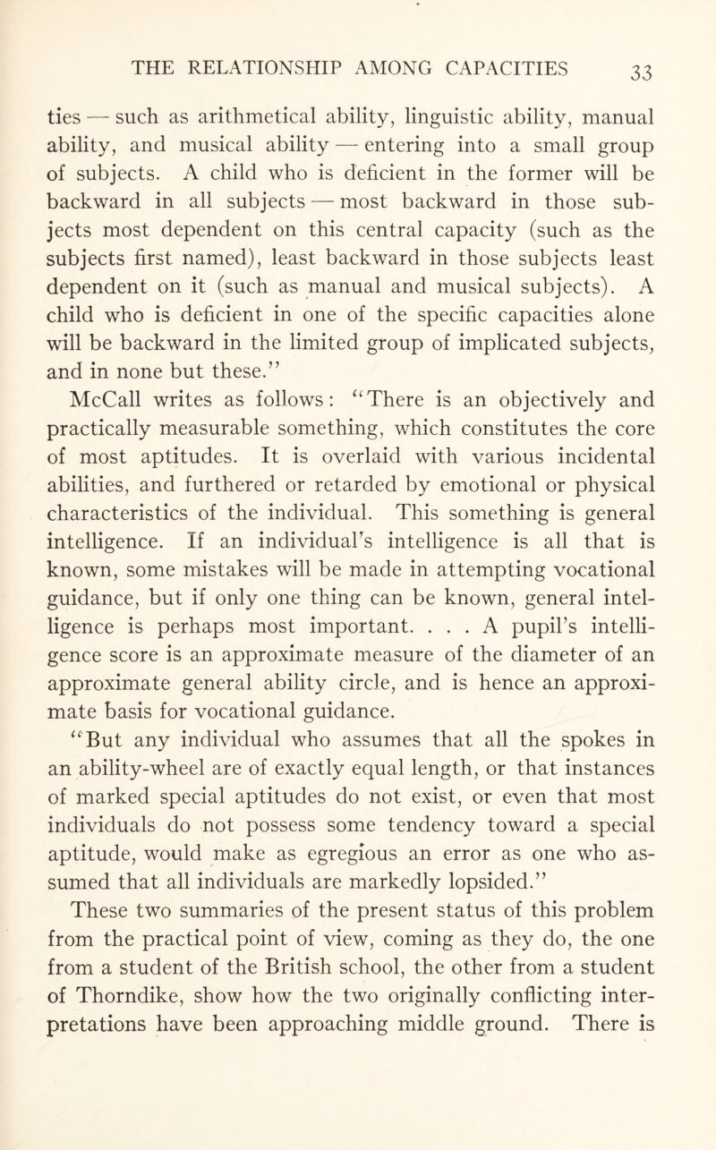 ties — such as arithmetical ability, linguistic ability, manual ability, and musical ability — entering into a small group of subjects. A child who is deficient in the former will be backward in all subjects — most backward in those sub¬ jects most dependent on this central capacity (such as the subjects first named), least backward in those subjects least dependent on it (such as manual and musical subjects). A child who is deficient in one of the specific capacities alone will be backward in the limited group of implicated subjects, and in none but these.’’ McCall writes as follows: “There is an objectively and practically measurable something, which constitutes the core of most aptitudes. It is overlaid with various incidental abilities, and furthered or retarded by emotional or physical characteristics of the individual. This something is general intelligence. If an individual’s intelligence is all that is known, some mistakes will be made in attempting vocational guidance, but if only one thing can be known, general intel¬ ligence is perhaps most important. ... A pupil’s intelli¬ gence score is an approximate measure of the diameter of an approximate general ability circle, and is hence an approxi¬ mate basis for vocational guidance. “'But any individual who assumes that all the spokes in an ability-wheel are of exactly equal length, or that instances of marked special aptitudes do not exist, or even that most individuals do not possess some tendency toward a special aptitude, would make as egregious an error as one who as¬ sumed that all individuals are markedly lopsided.” These two summaries of the present status of this problem from the practical point of view, coming as they do, the one from a student of the British school, the other from a student of Thorndike, show how the two originally conflicting inter¬ pretations have been approaching middle ground. There is