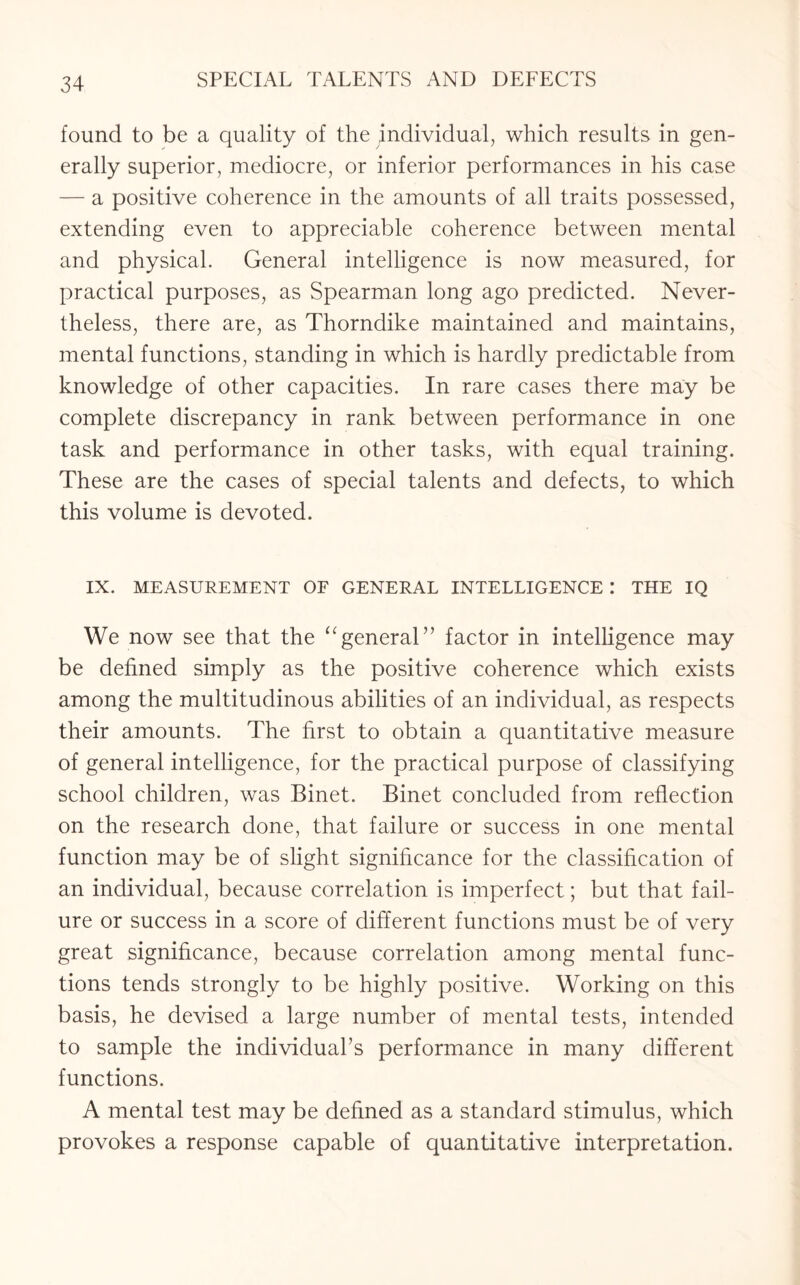 found to be a quality of the individual, which results in gen¬ erally superior, mediocre, or inferior performances in his case — a positive coherence in the amounts of all traits possessed, extending even to appreciable coherence between mental and physical. General intelligence is now measured, for practical purposes, as Spearman long ago predicted. Never¬ theless, there are, as Thorndike maintained and maintains, mental functions, standing in which is hardly predictable from knowledge of other capacities. In rare cases there may be complete discrepancy in rank between performance in one task and performance in other tasks, with equal training. These are the cases of special talents and defects, to which this volume is devoted. IX. MEASUREMENT OF GENERAL INTELLIGENCE I THE IQ We now see that the “general” factor in intelligence may be defined simply as the positive coherence which exists among the multitudinous abilities of an individual, as respects their amounts. The first to obtain a quantitative measure of general intelligence, for the practical purpose of classifying school children, was Binet. Binet concluded from reflection on the research done, that failure or success in one mental function may be of slight significance for the classification of an individual, because correlation is imperfect; but that fail¬ ure or success in a score of different functions must be of very great significance, because correlation among mental func¬ tions tends strongly to be highly positive. Working on this basis, he devised a large number of mental tests, intended to sample the individual’s performance in many different functions. A mental test may be defined as a standard stimulus, which provokes a response capable of quantitative interpretation.