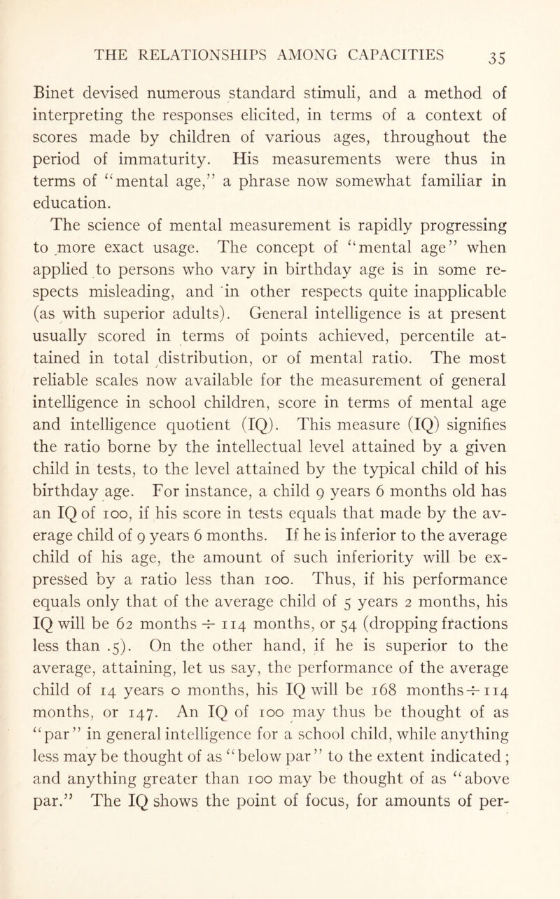 Binet devised numerous standard stimuli, and a method of interpreting the responses elicited, in terms of a context of scores made by children of various ages, throughout the period of immaturity. His measurements were thus in terms of “mental age,” a phrase now somewhat familiar in education. The science of mental measurement is rapidly progressing to more exact usage. The concept of “mental age” when applied to persons who vary in birthday age is in some re¬ spects misleading, and ‘in other respects quite inapplicable (as with superior adults). General intelligence is at present usually scored in terms of points achieved, percentile at¬ tained in total distribution, or of mental ratio. The most reliable scales now available for the measurement of general intelligence in school children, score in terms of mental age and intelligence quotient (IQ). This measure (IQ) signifies the ratio borne by the intellectual level attained by a given child in tests, to the level attained by the typical child of his birthday age. For instance, a child 9 years 6 months old has an IQ of 100, if his score in tests equals that made by the av¬ erage child of 9 years 6 months. If he is inferior to the average child of his age, the amount of such inferiority will be ex¬ pressed by a ratio less than 100. Thus, if his performance equals only that of the average child of 5 years 2 months, his IQ will be 62 months -P 114 months, or 54 (dropping fractions less than .5). On the other hand, if he is superior to the average, attaining, let us say, the performance of the average child of 14 years o months, his IQ will be 168 months -T114 months, or 147. An IQ of 100 may thus be thought of as “par” in general intelligence for a school child, while anything less may be thought of as “below par ” to the extent indicated ; and anything greater than 100 may be thought of as “above par.” The IQ shows the point of focus, for amounts of per-