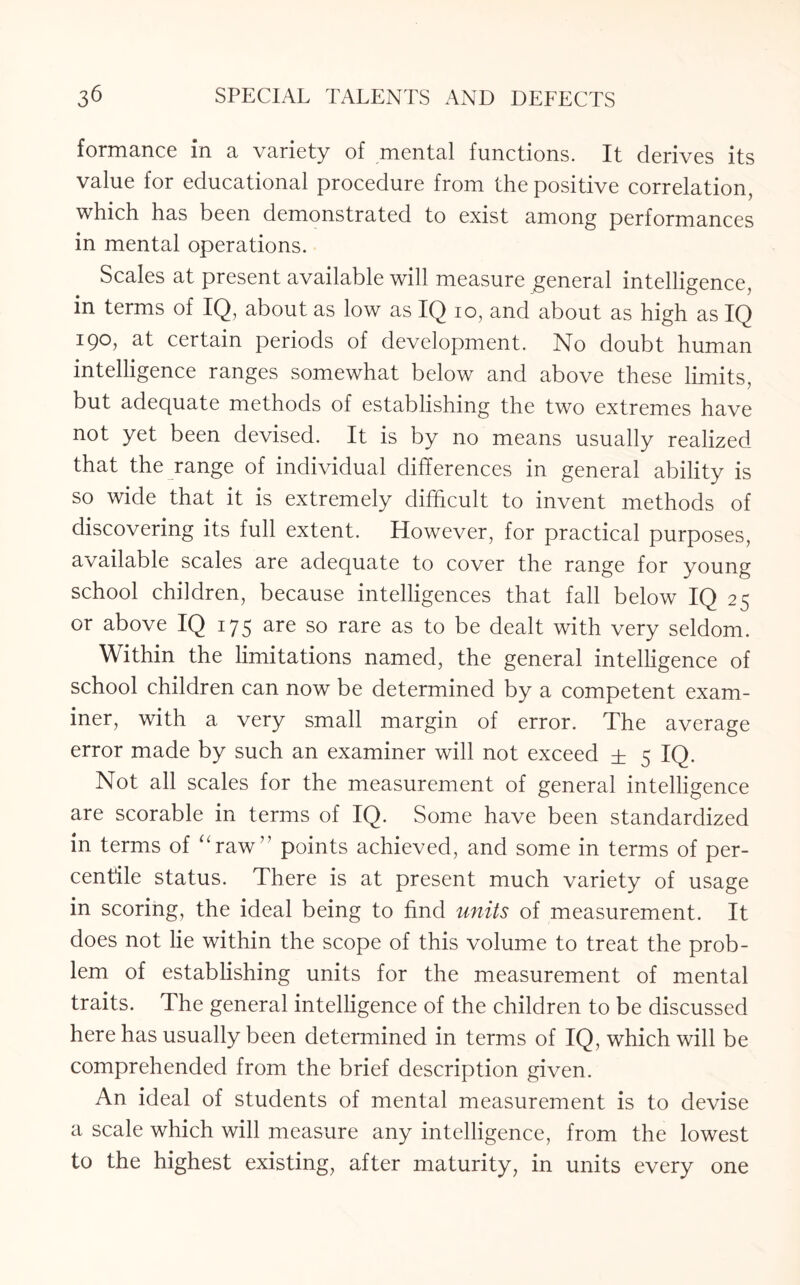 formance in a variety of mental functions. It derives its value for educational procedure from the positive correlation, which has been demonstrated to exist among performances in mental operations. Scales at present available will measure general intelligence, in terms of IQ, about as low as IQ io, and about as high as IQ 190, at certain periods of development. No doubt human intelligence ranges somewhat below and above these limits, but adequate methods of establishing the two extremes have not yet been devised. It is by no means usually realized that the range of individual differences in general ability is so wide that it is extremely difficult to invent methods of discovering its full extent. However, for practical purposes, available scales are adequate to cover the range for young school children, because intelligences that fall below IQ 25 or above IQ 175 are so rare as to be dealt with very seldom. Within the limitations named, the general intelligence of school children can now be determined by a competent exam¬ iner, with a very small margin of error. The average error made by such an examiner will not exceed ± 5 IQ- Not all scales for the measurement of general intelligence are scorable in terms of IQ. Some have been standardized in terms of “raw” points achieved, and some in terms of per¬ centile status. There is at present much variety of usage in scoring, the ideal being to find units of measurement. It does not lie within the scope of this volume to treat the prob¬ lem of establishing units for the measurement of mental traits. The general intelligence of the children to be discussed here has usually been determined in terms of IQ, which will be comprehended from the brief description given. An ideal of students of mental measurement is to devise a scale which will measure any intelligence, from the lowest to the highest existing, after maturity, in units every one