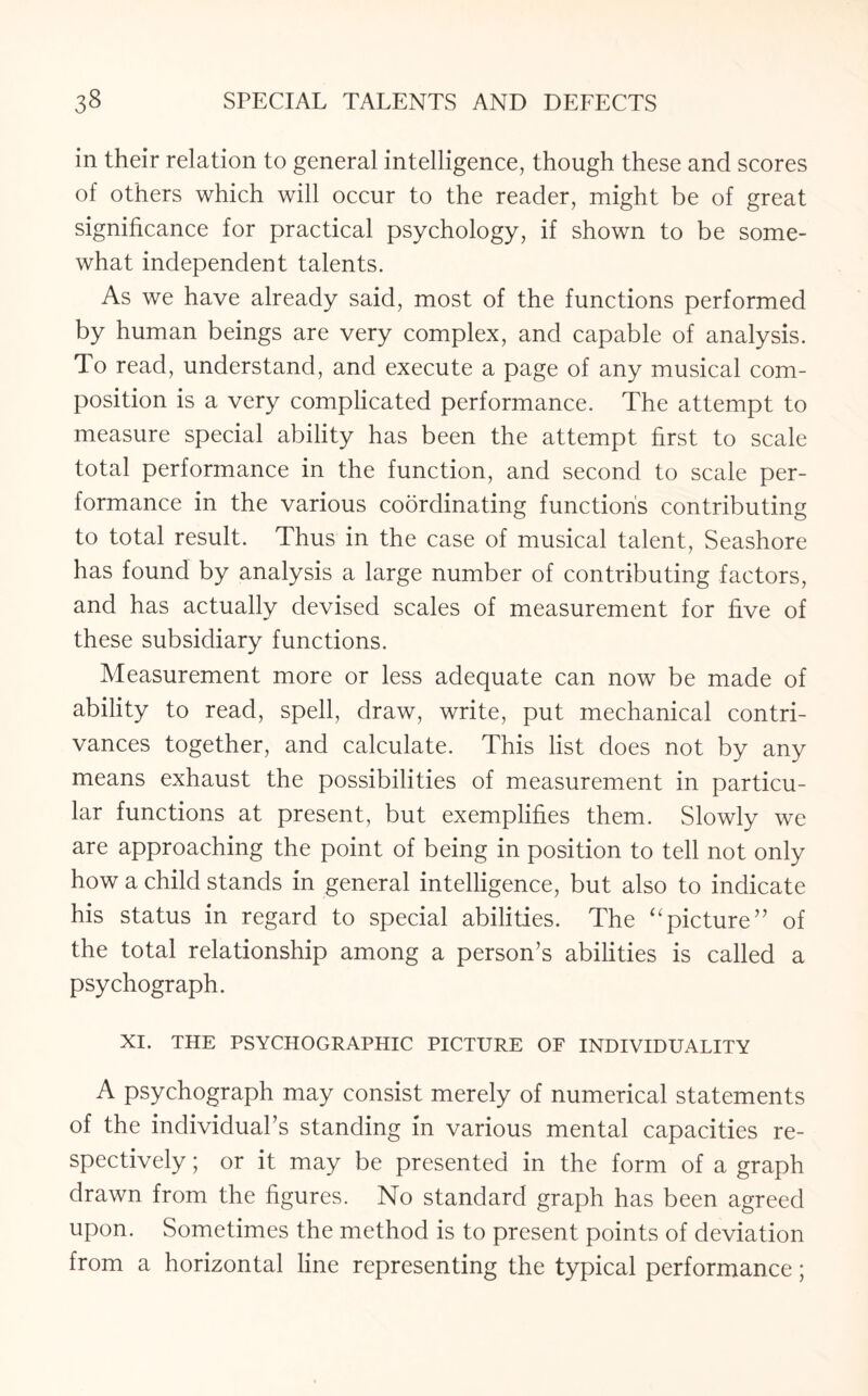 in their relation to general intelligence, though these and scores of others which will occur to the reader, might be of great significance for practical psychology, if shown to be some¬ what independent talents. As we have already said, most of the functions performed by human beings are very complex, and capable of analysis. To read, understand, and execute a page of any musical com¬ position is a very complicated performance. The attempt to measure special ability has been the attempt first to scale total performance in the function, and second to scale per¬ formance in the various coordinating functions contributing to total result. Thus in the case of musical talent, Seashore has found by analysis a large number of contributing factors, and has actually devised scales of measurement for five of these subsidiary functions. Measurement more or less adequate can now be made of ability to read, spell, draw, write, put mechanical contri¬ vances together, and calculate. This list does not by any means exhaust the possibilities of measurement in particu¬ lar functions at present, but exemplifies them. Slowly we are approaching the point of being in position to tell not only how a child stands in general intelligence, but also to indicate his status in regard to special abilities. The “picture” of the total relationship among a person’s abilities is called a psychograph. XI. THE PSYCHOGRAPHIC PICTURE OF INDIVIDUALITY A psychograph may consist merely of numerical statements of the individual’s standing in various mental capacities re¬ spectively ; or it may be presented in the form of a graph drawn from the figures. No standard graph has been agreed upon. Sometimes the method is to present points of deviation from a horizontal line representing the typical performance;