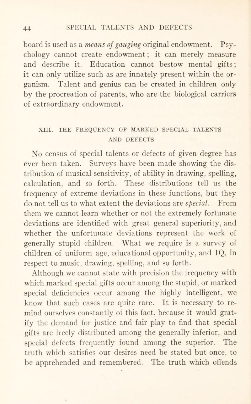 board is used as a means of gauging original endowment. Psy¬ chology cannot create endowment; it can merely measure and describe it. Education cannot bestow mental gifts; it can only utilize such as are innately present within the or¬ ganism. Talent and genius can be created in children only by the procreation of parents, who are the biological carriers of extraordinary endowment. XIII. THE FREQUENCY OF MARKED SPECIAL TALENTS AND DEFECTS No census of special talents or defects of given degree has ever been taken. Surveys have been made showing the dis¬ tribution of musical sensitivity, of ability in drawing, spelling, calculation, and so forth. These distributions tell us the frequency of extreme deviations in these functions, but they do not tell us to what extent the deviations are special. From them we cannot learn whether or not the extremely fortunate deviations are identified with great general superiority, and whether the unfortunate deviations represent the work of generally stupid children. What we require is a survey of children of uniform age, educational opportunity, and IQ, in respect to music, drawing, spelling, and so forth. Although we cannot state with precision the frequency with which marked special gifts occur among the stupid, or marked special deficiencies occur among the highly intelligent, we know that such cases are quite rare. It is necessary to re¬ mind ourselves constantly of this fact, because it would grat¬ ify the demand for justice and fair play to find that special gifts are freely distributed among the generally inferior, and special defects frequently found among the superior. The truth which satisfies our desires need be stated but once, to be apprehended and remembered. The truth which offends