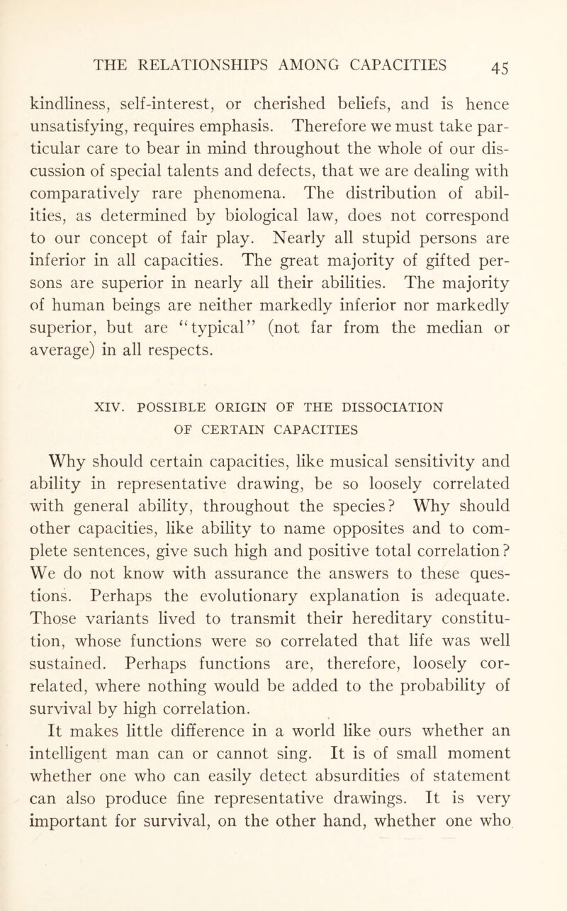 kindliness, self-interest, or cherished beliefs, and is hence unsatisfying, requires emphasis. Therefore we must take par¬ ticular care to bear in mind throughout the whole of our dis¬ cussion of special talents and defects, that we are dealing with comparatively rare phenomena. The distribution of abil¬ ities, as determined by biological law, does not correspond to our concept of fair play. Nearly all stupid persons are inferior in all capacities. The great majority of gifted per¬ sons are superior in nearly all their abilities. The majority of human beings are neither markedly inferior nor markedly superior, but are “typical” (not far from the median or average) in all respects. XIV. POSSIBLE ORIGIN OF THE DISSOCIATION OF CERTAIN CAPACITIES Why should certain capacities, like musical sensitivity and ability in representative drawing, be so loosely correlated with general ability, throughout the species? Why should other capacities, like ability to name opposites and to com¬ plete sentences, give such high and positive total correlation? We do not know with assurance the answers to these ques¬ tions. Perhaps the evolutionary explanation is adequate. Those variants lived to transmit their hereditary constitu¬ tion, whose functions were so correlated that life was well sustained. Perhaps functions are, therefore, loosely cor¬ related, where nothing would be added to the probability of survival by high correlation. It makes little difference in a world like ours whether an intelligent man can or cannot sing. It is of small moment whether one who can easily detect absurdities of statement can also produce fine representative drawings. It is very important for survival, on the other hand, whether one who