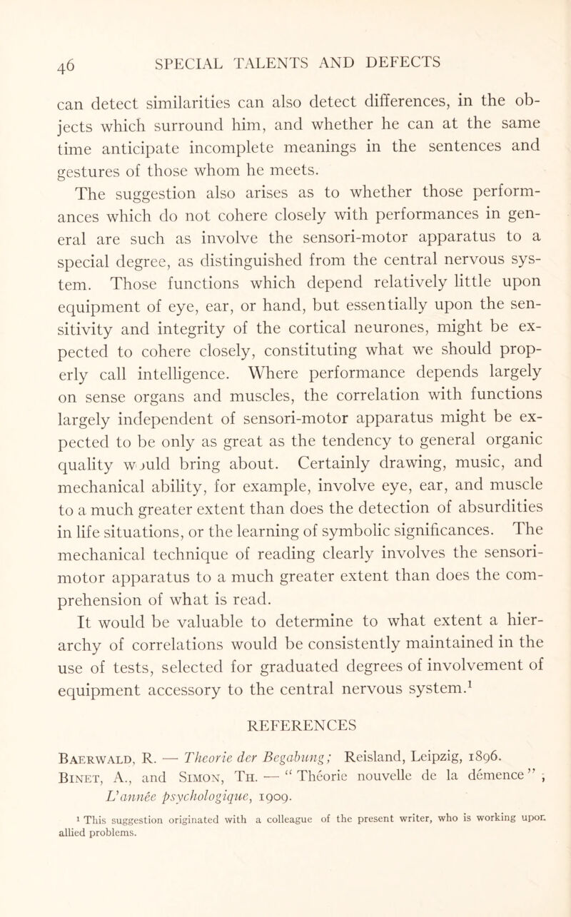 can detect similarities can also detect differences, in the ob¬ jects which surround him, and whether he can at the same time anticipate incomplete meanings in the sentences and gestures of those whom he meets. The suggestion also arises as to whether those perform¬ ances which do not cohere closely with performances in gen¬ eral are such as involve the sensori-motor apparatus to a special degree, as distinguished from the central nervous sys¬ tem. Those functions which depend relatively little upon equipment of eye, ear, or hand, but essentially upon the sen¬ sitivity and integrity of the cortical neurones, might be ex¬ pected to cohere closely, constituting what we should prop¬ erly call intelligence. Where performance depends largely on sense organs and muscles, the correlation with functions largely independent of sensori-motor apparatus might be ex¬ pected to be only as great as the tendency to general organic quality would bring about. Certainly drawing, music, and mechanical ability, for example, involve eye, ear, and muscle to a much greater extent than does the detection of absurdities in life situations, or the learning of symbolic significances. The mechanical technique of reading clearly involves the sensori¬ motor apparatus to a much greater extent than does the com¬ prehension of what is read. It would be valuable to determine to what extent a hier¬ archy of correlations would be consistently maintained in the use of tests, selected for graduated degrees of involvement of equipment accessory to the central nervous system.1 REFERENCES Baerwald, R. — Theorie der Begabung; Reisland, Leipzig, 1896. Binet, A., and Simon, Th. — “Theorie nouvelle de la demence’’ , Uannee psychologique, 1909. 1 This suggestion originated with a colleague of the present writer, who is working upon allied problems.