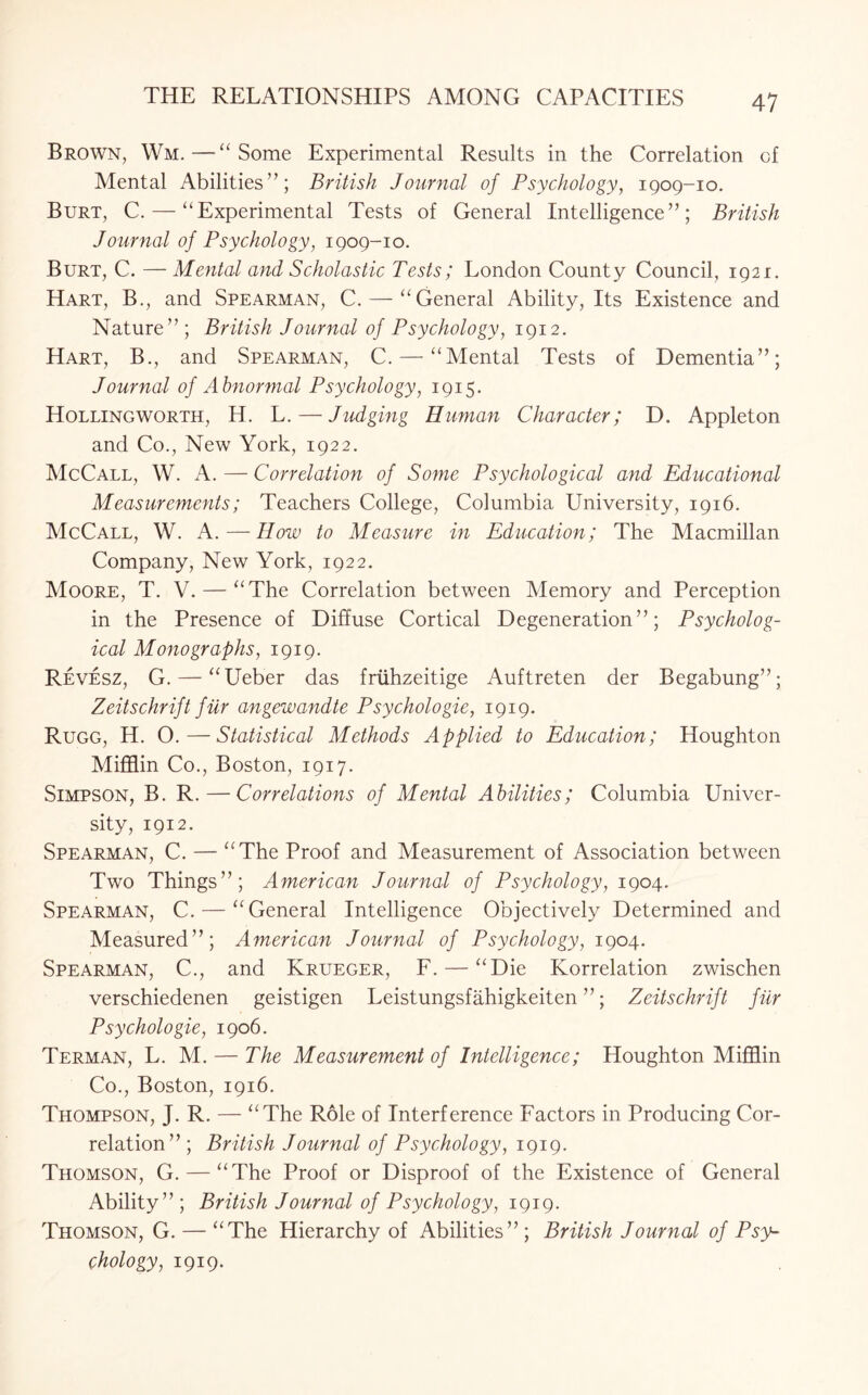 Brown, Wm.—“Some Experimental Results in the Correlation of Mental Abilities”; British Journal of Psychology, 1909-10. Burt, C. — “Experimental Tests of General Intelligence”; British Journal of Psychology, 1909-10. Burt, C. — Mental and Scholastic Tests; London County Council, 1921. Hart, B., and Spearman, C. — “General Ability, Its Existence and Nature” ; British Journal of Psychology, 1912. Hart, B., and Spearman, C. — “Mental Tests of Dementia”; Journal of Abnormal Psychology, 1915. Hollingworth, H. L. — Judging Human Character; D. Appleton and Co., New York, 1922. McCall, W. A. — Correlation of Some Psychological and Educational Measurements; Teachers College, Columbia University, 1916. McCall, W. A. — How to Measure in Education; The Macmillan Company, New York, 1922. Moore, T. V. — “The Correlation between Memory and Perception in the Presence of Diffuse Cortical Degeneration”; Psycholog¬ ical Monographs, 1919. Revesz, G. — “Ueber das friihzeitige Auftreten der Begabung”; Zeitschrift fur angewandte Psychologie, 1919. Rugg, H. O.—Statistical Methods Applied to Education; Houghton Mifflin Co., Boston, 1917. Simpson, B. R.—Correlations of Mental Abilities; Columbia Univer¬ sity, 1912. Spearman, C. — “The Proof and Measurement of Association between Two Things”; American Journal of Psychology, 1904. Spearman, C. — “General Intelligence Objectively Determined and Measured”; American Journal of Psychology, 1904. Spearman, C., and Krueger, F. — “Die Korrelation zwischen verschiedenen geistigen Leistungsfahigkeiten ”; Zeitschrift fur Psychologie, 1906. Terman, L. M. — The Measurement of Intelligence; Houghton Mifflin Co., Boston, 1916. Thompson, J. R. — “The Role of Interference Factors in Producing Cor¬ relation” ; British Journal of Psychology, 1919. Thomson, G. — “The Proof or Disproof of the Existence of General Ability”; British Journal of Psychology, 1919. Thomson, G. — “The Hierarchy of Abilities”; British Journal of Psy¬ chology, 1919.