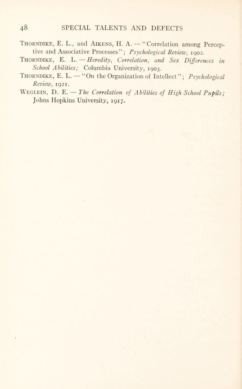 Thorndike, E. L., and Aikens, H. A. — “Correlation among Percep¬ tive and Associative Processes” ; Psychological Review, 1902. Thorndike, E. L. — Heredity, Correlation, and Sex Differences in School Abilities; Columbia University, 1903. Thorndike, E. L. — “On the Organization of Intellect” ; Psychological Review, 1921. Weglein, D. E. — The Correlation of Abilities of High School Pupils; Johns Hopkins University, 1917. 1