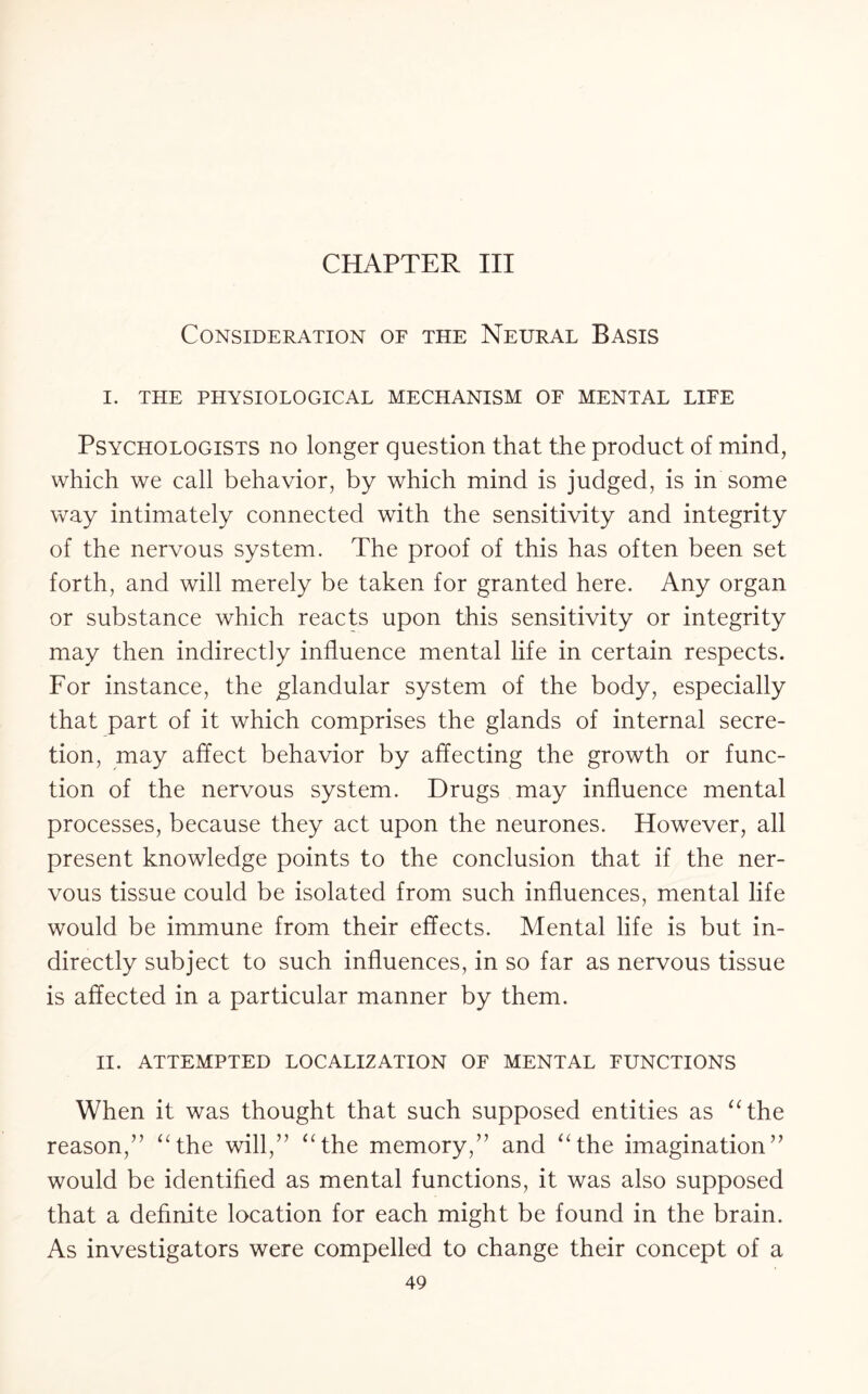 CHAPTER III Consideration of the Neural Basis I. THE PHYSIOLOGICAL MECHANISM OF MENTAL LIFE Psychologists no longer question that the product of mind, which we call behavior, by which mind is judged, is in some way intimately connected with the sensitivity and integrity of the nervous system. The proof of this has often been set forth, and will merely be taken for granted here. Any organ or substance which reacts upon this sensitivity or integrity may then indirectly influence mental life in certain respects. For instance, the glandular system of the body, especially that part of it which comprises the glands of internal secre¬ tion, may affect behavior by affecting the growth or func¬ tion of the nervous system. Drugs may influence mental processes, because they act upon the neurones. However, all present knowledge points to the conclusion that if the ner¬ vous tissue could be isolated from such influences, mental life would be immune from their effects. Mental life is but in¬ directly subject to such influences, in so far as nervous tissue is affected in a particular manner by them. II. ATTEMPTED LOCALIZATION OF MENTAL FUNCTIONS When it was thought that such supposed entities as “the reason,” “the will,” “the memory,” and “the imagination” would be identified as mental functions, it was also supposed that a definite location for each might be found in the brain. As investigators were compelled to change their concept of a