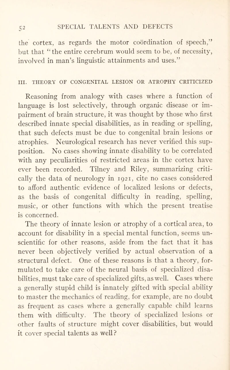the cortex, as regards the motor coordination of speech,’* but that “the entire cerebrum would seem to be, of necessity, involved in man’s linguistic attainments and uses.” III. THEORY OF CONGENITAL LESION OR ATROPHY CRITICIZED Reasoning from analogy with cases where a function of language is lost selectively, through organic disease or im¬ pairment of brain structure, it was thought by those who first described innate special disabilities, as in reading or spelling, that such defects must be due to congenital brain lesions or atrophies. Neurological research has never verified this sup¬ position. No cases showing innate disability to be correlated with any peculiarities of restricted areas in the cortex have ever been recorded. Tilney and Riley, summarizing criti¬ cally the data of neurology in 1921, cite no cases considered to afford authentic evidence of localized lesions or defects, as the basis of congenital difficulty in reading, spelling, music, or other functions with which the present treatise is concerned. The theory of innate lesion or atrophy of a cortical area, to account for disability in a special mental function, seems un¬ scientific for other reasons, aside from the fact that it has never been objectively verified by actual observation of a structural defect. One of these reasons is that a theory, for¬ mulated to take care of the neural basis of specialized disa¬ bilities, must take care of specialized gifts, as well. Cases where a generally stupid child is innately gifted with special ability to master the mechanics of reading, for example, are no doubt as frequent as cases where a generally capable child learns them with difficulty. The theory of specialized lesions or other faults of structure might cover disabilities, but would it cover special talents as well?
