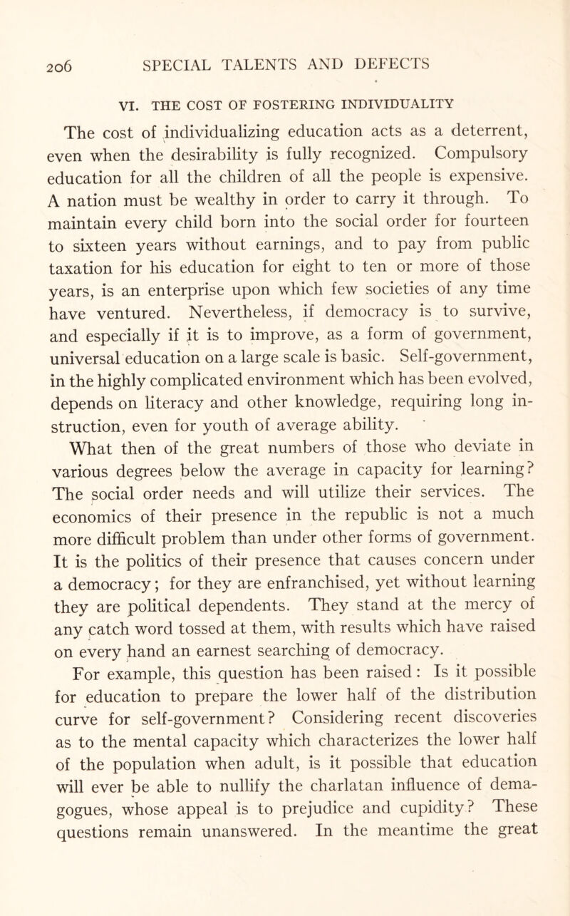 VI. THE COST OF FOSTERING INDIVIDUALITY The cost of individualizing education acts as a deterrent, even when the desirability is fully recognized. Compulsory education for all the children of all the people is expensive. A nation must be wealthy in order to carry it through. To maintain every child born into the social order for fourteen to sixteen years without earnings, and to pay from public taxation for his education for eight to ten or more of those years, is an enterprise upon which few societies of any time have ventured. Nevertheless, if democracy is to survive, and especially if it is to improve, as a form of government, universal education on a large scale is basic. Self-government, in the highly complicated environment which has been evolved, depends on literacy and other knowledge, requiring long in¬ struction, even for youth of average ability. What then of the great numbers of those who deviate in various degrees below the average in capacity for learning? The social order needs and will utilize their services. The economics of their presence in the republic is not a much more difficult problem than under other forms of government. It is the politics of their presence that causes concern under a democracy; for they are enfranchised, yet without learning they are political dependents. They stand at the mercy of any catch word tossed at them, with results which have raised on every hand an earnest searching of democracy. For example, this question has been raised: Is it possible for education to prepare the lower half of the distribution curve for self-government? Considering recent discoveries as to the mental capacity which characterizes the lower half of the population when adult, is it possible that education will ever be able to nullify the charlatan influence of dema¬ gogues, whose appeal is to prejudice and cupidity ? These questions remain unanswered. In the meantime the great