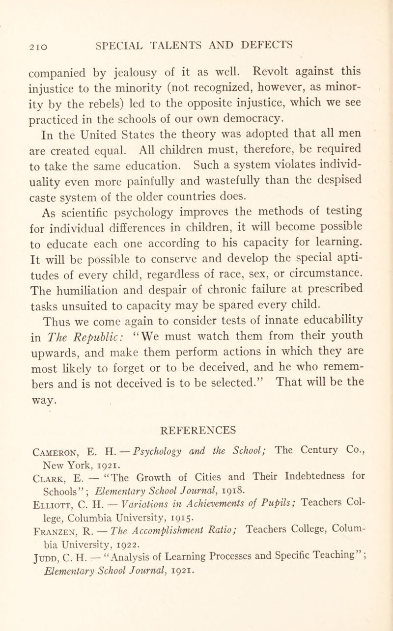 companied by jealousy of it as well. Revolt against this injustice to the minority (not recognized, however, as minor¬ ity by the rebels) led to the opposite injustice, which we see practiced in the schools of our own democracy. In the United States the theory was adopted that all men are created equal. All children must, therefore, be required to take the same education. Such a system violates individ¬ uality even more painfully and wastefully than the despised caste system of the older countries does. As scientific psychology improves the methods of testing for individual differences in children, it will become possible to educate each one according to his capacity for learning. It will be possible to conserve and develop the special apti¬ tudes of every child, regardless of race, sex, or circumstance. The humiliation and despair of chronic failure at prescribed tasks unsuited to capacity may be spared every child. Thus we come again to consider tests of innate educability in The Republic: uWe must watch them from their youth upwards, and make them perform actions in which they are most likely to forget or to be deceived, and he who remem¬ bers and is not deceived is to be selected.” That will be the way. REFERENCES Cameron, E. H. — Psychology and the School; The Century Co., New York, 1921. Clark, E. — “The Growth of Cities and Their Indebtedness for Schools”; Elementary School Journal, 1918. Elliott, C. H. — Variations in Achievements of Pupils; Teachers Col¬ lege, Columbia University, 1915. Franzen, R. — The Accomplishment Ratio; Teachers College, Colum¬ bia University, 1922. Judd, C. H. — “Analysis of Learning Processes and Specific Teaching” ; Elementary School Journal, 1921.