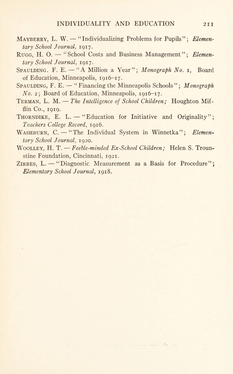 Mayberry, L. W. — “Individualizing Problems for Pupils”; Elemen¬ tary School Journal, 1917. Rugg, H. O. — “School Costs and Business Management”; Elemen¬ tary School Journal, 1917. Spaulding. F. E. — “A Million a Year”; Monograph No. 1, Board of Education, Minneapolis, 1916-17. Spaulding, F. E. — “ Financing the Minneapolis Schools”; Monograph No. 2; Board of Education, Minneapolis, 1916-17. Terman, L. M. — The Intelligence of School Children; Houghton Mif¬ flin Co., 1919. Thorndike, E. L. — “Education for Initiative and Originality”; Teachers College Record, 1916. Washburn, C. — “The Individual System in Winnetka”; Elemen¬ tary School Journal, 1920. Woolley, H. T. — Feeble-minded Ex-School Children; Helen S. Troun- stine Foundation, Cincinnati, 1921. Zirbes, L. — “Diagnostic Measurement as a Basis for Procedure”; Elementary School Journal, 1918.