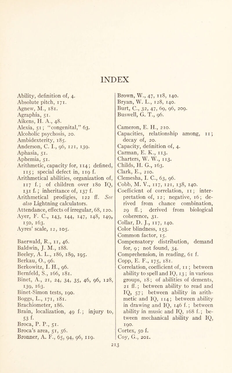 INDEX Ability, definition of, 4. Absolute pitch, 171. Agnew, M., 181. Agraphia, 51. Aikens, H. A., 48. Alexia, 51; “congenital,” 63. Alcoholic psychosis, 20. Ambidexterity, 185. Anderson, C. I., 96, 121, 139. Aphasia, 51. Aphemia, 51. Arithmetic, capacity for, 114; defined, 115; special defect in, 119 f. Arithmetical abilities, organization of, 117 f.; of children over 180 IQ, 131 f.; inheritance of, 137 f. Arithmetical prodigies, 122 ff. See also Lightning calculators. Attendance, effects of irregular, 68,120. Ayer, F. C., 143, 144, i47, 148, 149, 150, 163. Ayres’ scale, 12, 105. Baerwald, R., 11, 46. Baldwin, J. M., 188. Beeley, A. L., 186, 189, 195. Berkau, O., 96. Berkowitz, I. H., 96. Bernfeld, S., 166, 181. Binet, A., 21, 24, 34, 35, 46, 96, 128, Q39, 163. Binet-Simon tests, 190. Boggs, L., 171, 181. Brachiometer, 186. Brain, localization, 49 f.; injury to, 53 f. Broca, P. P., 51. Broca’s area, 51, 56. Bronner, A. F., 65, 94, 96, 119. Brown, W., 47, 118, 140. Bryan, W. L., 128, 140. Burt, C., 32, 47, 69, 96, 209. Buswell, G. T., 96. Cameron, E. H., 210. Capacities, relationship among, 11; decay of, 20. Capacity, definition of, 4. Carman, E. K., 113. Charters, W. W., 113. Childs, H. G., 163. Clark, E., 210. Clemesha, I. C., 63, 96. Cobb, M. V., 117, 121, 138, 140. Coefficient of correlation, 11; inter¬ pretation of, 12; negative, 16; de¬ rived from chance combination, 29 ff.; derived from biological coherence, 31. Collar, D. J., 117, 140. Color blindness, 153. Common factor, 15. Compensatory distribution, demand for, 9; not found, 34. Comprehension, in reading, 61 f. Copp, E. F., 175, 181. Correlation, coefficient of, 11; between ability to spell and IQ, 13 ; in various groups, 18; of abilities of dements, 21 ff.; between ability to read and IQ, 57; between ability in arith¬ metic and IQ, 114; between ability in drawing and IQ, 146 f.; between ability in music and IQ, 168 f.; be¬ tween mechanical ability and IQ, 190. Cortex, 50 f. Coy, G., 201.