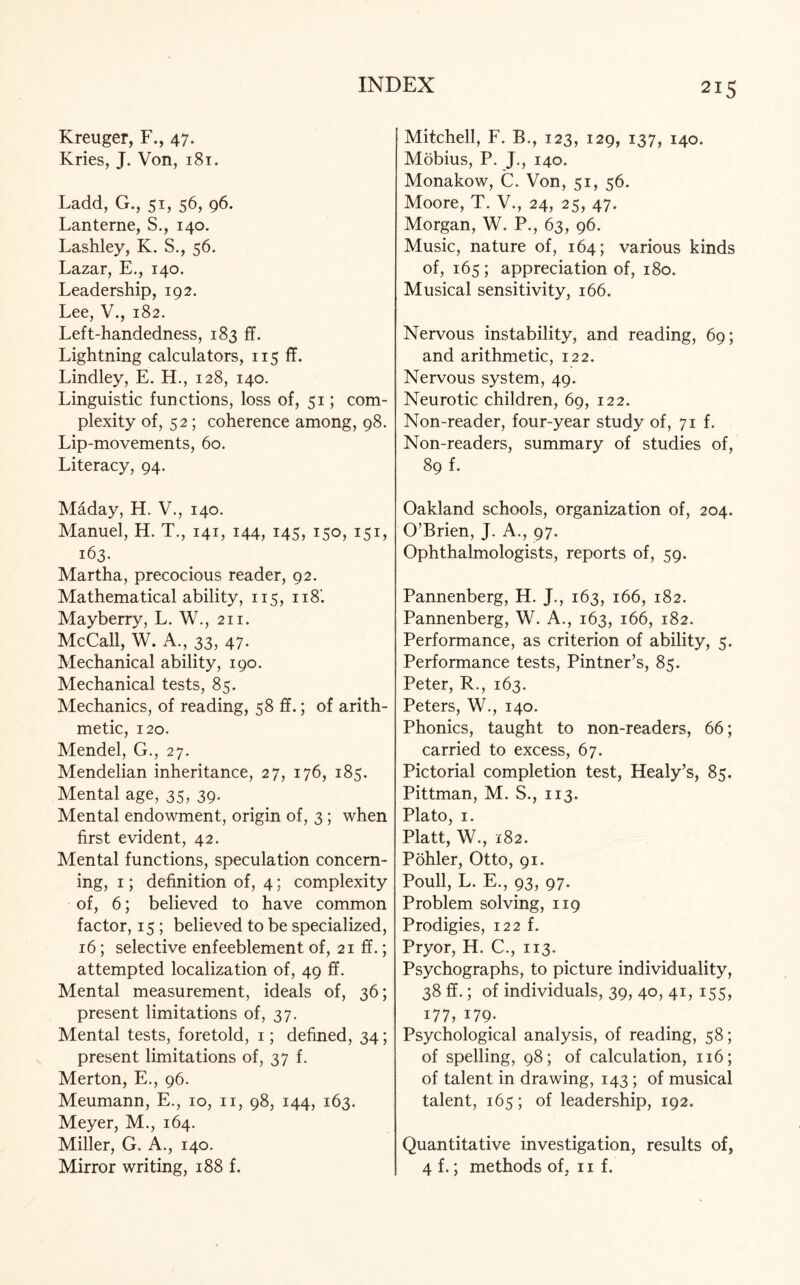 Kreuger, F., 47. Kries, J. Von, 181. Ladd, G., 51, 56, 96. Lanterne, S., 140. Lashley, K. S., 56. Lazar, E., 140. Leadership, 192. Lee, V., 182. Left-handedness, 183 ff. Lightning calculators, 115 ff. Lindley, E. H., 128, 140. Linguistic functions, loss of, 51; com¬ plexity of, 52; coherence among, 98. Lip-movements, 60. Literacy, 94. Maday, H. V., 140. Manuel, H. T., 141, 144, 145, 150, 151, 163. Martha, precocious reader, 92. Mathematical ability, 115, ii8‘. Mayberry, L. W., 211. McCall, W. A., 33, 47. Mechanical ability, 190. Mechanical tests, 85. Mechanics, of reading, 58 ff.; of arith¬ metic, 120. Mendel, G., 27. Mendelian inheritance, 27, 176, 185. Mental age, 35, 39. Mental endowment, origin of, 3 ; when first evident, 42. Mental functions, speculation concern¬ ing, 1; definition of, 4; complexity of, 6; believed to have common factor, 15 ; believed to be specialized, 16; selective enfeeblement of, 21 ff.; attempted localization of, 49 ff. Mental measurement, ideals of, 36; present limitations of, 37. Mental tests, foretold, 1; defined, 34; present limitations of, 37 f. Merton, E., 96. Meumann, E., 10, n, 98, 144, 163. Meyer, M., 164. Miller, G, A., 140. Mirror writing, 188 f. Mitchell, F. B., 123, 129, 137, 140. Mobius, P. J., 140. Monakow, C. Von, 51, 56. Moore, T. V., 24, 25, 47. Morgan, W. P., 63, 96. Music, nature of, 164; various kinds of, 165; appreciation of, 180. Musical sensitivity, 166. Nervous instability, and reading, 69; and arithmetic, 122. Nervous system, 49. Neurotic children, 69, 122. Non-reader, four-year study of, 71 f. Non-readers, summary of studies of, 89 f. Oakland schools, organization of, 204. O’Brien, J. A., 97. Ophthalmologists, reports of, 59. Pannenberg, H. J., 163, 166, 182. Pannenberg, W. A., 163, 166, 182. Performance, as criterion of ability, 5. Performance tests, Pintner’s, 85. Peter, R., 163. Peters, W., 140. Phonics, taught to non-readers, 66; carried to excess, 67. Pictorial completion test, Healy’s, 85. Pittman, M. S., 113. Plato, 1. Platt, W., 182. Pohler, Otto, 91. Poull, L. E., 93, 97. Problem solving, 119 Prodigies, 122 f. Pryor, H. C., 113. Psychographs, to picture individuality, 38 ff.; of individuals, 39, 40, 41, 155, 177, 179. Psychological analysis, of reading, 58; of spelling, 98; of calculation, 116; of talent in drawing, 143; of musical talent, 165; of leadership, 192. Quantitative investigation, results of, 4 f.; methods of, 11 f.