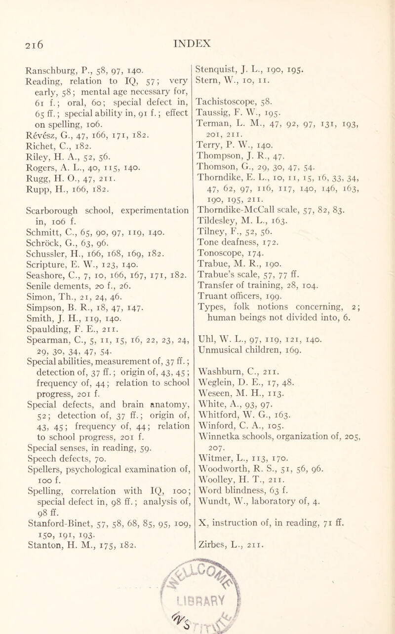 Ranschburg, P., 58, 97, 140. Reading, relation to IQ, 57; very early, 58; mental age necessary for, 61 f.; oral, 60; special defect in, 65 ff.; special ability in, 91 f.; effect on spelling, 106. Revesz, G., 47, 166, 171, 182. Richet, C., 182. Riley, H. A., 52, 56. Rogers, A. L., 40, 115, 140. Rugg, H. O., 47, 211. Rupp, H., 166, 182. Scarborough school, experimentation in, 106 f. Schmitt, C., 65, 90, 97, 119, 140. Schrock, G., 63, 96. Schussler, H., 166, 168, 169, 182. Scripture, E. W., 123, 140. Seashore, C., 7, 10, 166, 167, 171, 182. Senile dements, 20 f., 26. Simon, Th., 21, 24, 46. Simpson, B. R., 18, 47, 147. Smith, J. H., 119, 140. Spaulding, F. E., 211. Spearman, C., 5, n, 15, 16, 22, 23, 24, 29, 30, 34, 47, 54- Special abilities, measurement of, 37 ff.; detection of, 37 ff.; origin of, 43, 45 ; frequency of, 44; relation to school progress, 201 f. Special defects, and brain anatomy, 52; detection of, 37 ff.; origin of, 43, 45; frequency of, 44; relation to school progress, 201 f. Special senses, in reading, 59. Speech defects, 70. Spellers, psychological examination of, 100 f. Spelling, correlation with IQ, 100; special defect in, 98 ff.; analysis of, 98 ff. Stanford-Binet, 57, 58, 68, 85, 95, 109, 150, 191, 193. Stanton, H. M., 175, 182. Stenquist, J. L., 190, 195. Stern, W., 10, n. Tachistoscope, 58. Taussig, F. W., 195. Terman, L. M., 47, 92, 97, 131, 193, 201, 211. Terry, P. W., 140. Thompson, J. R., 47. Thomson, G., 29, 30, 47, 54. Thorndike, E. L., 10, n, 15, 16, 33, 34, 47, 62, 97, 116, 117, 140, 146, 163, 190, 195, 211. Thorndike-McCall scale, 57, 82, 83. Tildesley, M. L., 163. Tilney, F., 52, 56. Tone deafness, 172. Tonoscope, 174. Trabue, M. R., 190. Trabue’s scale, 57, 77 ff. Transfer of training, 28, 104. Truant officers, 199. Types, folk notions concerning, 2; human beings not divided into, 6. Uhl, W. L., 97, 119, 121, 140. Unmusical children, 169. Washburn, C., 211. Weglein, D. E., 17, 48. Weseen, M. H., 113. White, A., 93, 97. Whitford, W. G., 163. Winford, C. A., 105. Winnetka schools, organization of, 205, 207. Witmer, L., 113, 170. Woodworth, R. S., 51, 56, 96. Woolley, H. T., 211. Word blindness, 63 f. Wundt, W., laboratory of, 4. X, instruction of, in reading, 71 ff. Zirbes, L., 211.